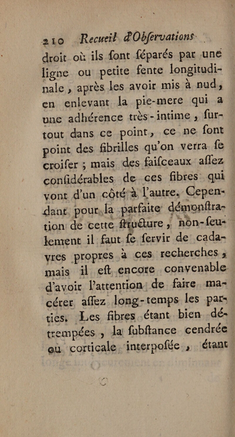 droit où ils font féparés par une ligne ou petite fente longitudi- nale , après les avoir mis à nud, en enlevant la pie-mere qui a une adhérence très-intime ; fur- tout dans ce point, ce ne font point des fibrilles qu'on verra fe croifer ; mais des faifceaux aflez confidérables de ces fibres qui vont d'un côté à l’autre. Cepen- dant. pour, la parfaite démonftra- tion de certe fftudure ; nôn-feu- lement il faut fe fervir de cada- vres propres à ces recherches ; mais il eft. encore convenable d'avoir lattention: de faire. ma- cérer aflez long-temps les par- tiess Les fibres étant bien -dé- trempées , la fubftance cendrée eu corticale ‘interpofée , étant