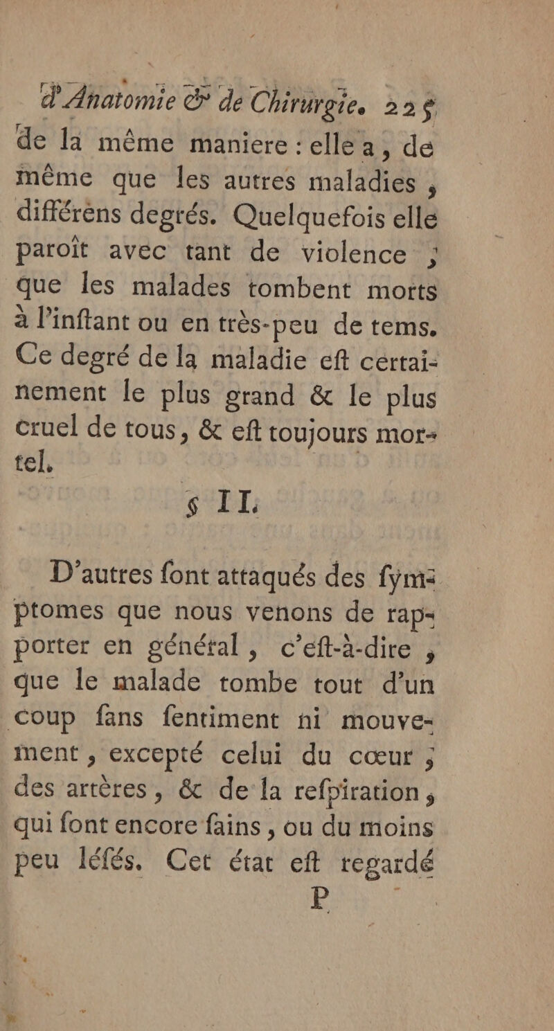 de la même maniere : ellea, de même que les autres maladies , différens degrés. Quelquefois elle paroït avec tant de violence g. que Îles malades tombent morts à l’inftant ou en très-peu de tems. Ce degré de la maladie eft cértai: nement le plus grand &amp; le plus cruel de tous, &amp; eft toujours mor- tel, us À $ IL: D'autres font attaqués des fjm&lt; ptomes que nous venons de rap: porter en génétal, c’eft-à-dire , que le malade tombe tout d’un Coup fans fentiment ni mouve- ment , excepté celui du cœur ; des artères, &amp; de la refpiration, Qui font encore fains , ou du moins peu léfés, Cet étar eft regardé P RRQ