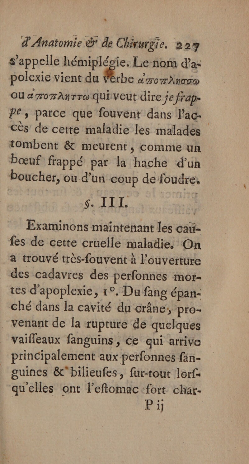 L d'Anatomie &amp; de Chirurgie. 22 s'appelle hémiplésie. Le-nom d'a: polexie vient du be A TOTÀNTE D OU # rom AnTTo Qui veut dire je frap- PE, parce que fouvent dans Pac CÈs de cette maladie les malades tombent &amp; meurent, comme un bœuf: frappé pat la hache d’un boucher, où d’un coup de foudre, SAT: Examinons maintenant les cau- fes de cette cruelle maladie, On a trouvé très-fouvent à l'ouverture des cadavres des perfonnes mor- tes d’apoplexie, 1°. Du fang épan- Ché dans la cavité du crâne; pro- venant de la rupture dé quelques vaifleaux fanguins , ce qui arrive principalement aux perfonnes fän- guines &amp;bilieufes, fur-tout lorf qu'elles ont l’eftomac:fort char- | P