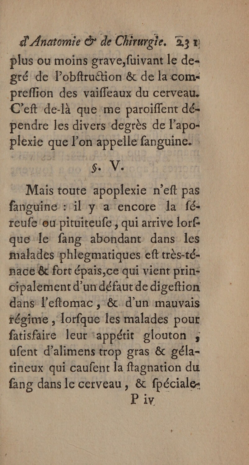 plus ou moins grave, fuivant le de- gré de Pobftruétion &amp; de la com: preflion des vaiffeaux du cerveau. C’eft de-là que me paroïffent dé- pendre les divers degrès de lapo- plexie que lon appelle fanguine. : Give Mais toute apoplexie n’eft pas fanguine : il y a encore la fé- reufe'eu pituiteufe ; qui arrive lorf que le fang abondant dans les malades phleomatiques eft très-té- nace &amp; fort épais,ce qui vient prin- cipalement d'un défaut de digeftion dan$ l’eflomac , &amp; d’un mauvais régime , lorfque les malades pour fatisfaire leur appétit glouton ; ufent d’alimens trop gras &amp; géla- tineux qui caufent la ftagnation du fang dans le cerveau, &amp; fpéciale-