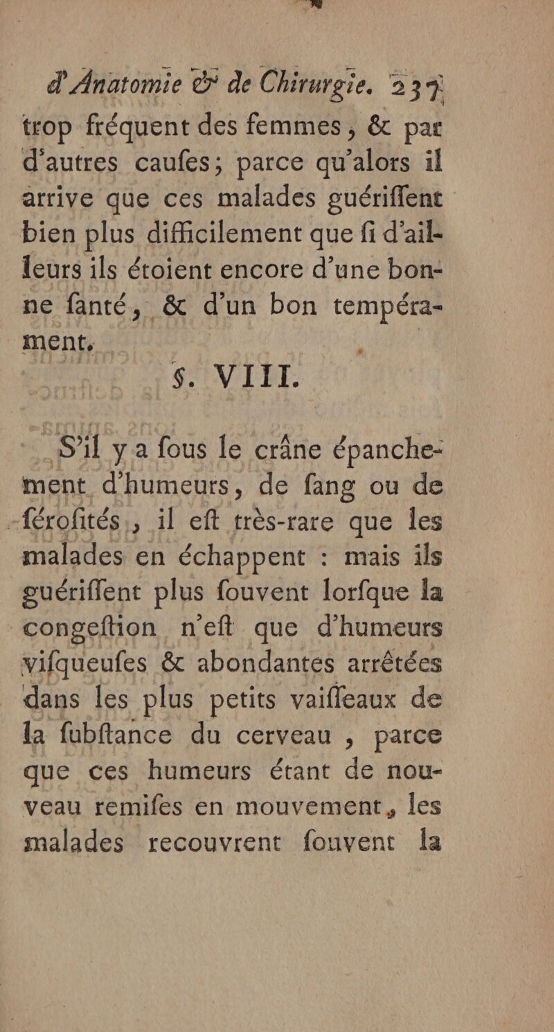 trop fréquent des femmes, &amp; par d'autres caufes; parce qu idée il arrive que ces Dre guériflent bien plus difficilement que fi d'ail leurs ils étoient encore d’une bon- ne fanté, &amp; d’un bon tempéra- ment, “ s. VIIL. S'il ya fous le crâne épanche- ment d’humeurs, de fang ou de -férofités, il eft très-rare que les malades en échappent : mais ils guériflent plus fouvent lorfque la congeftion n'eft que d’humeurs vifqueufes &amp; abondantes arrêtées dans les plus petits vaiffeaux de la fubflance du cerveau , parce que ces humeurs étant de nou- veau remifes en mouvement, les malades recouvrent fouvent Îa