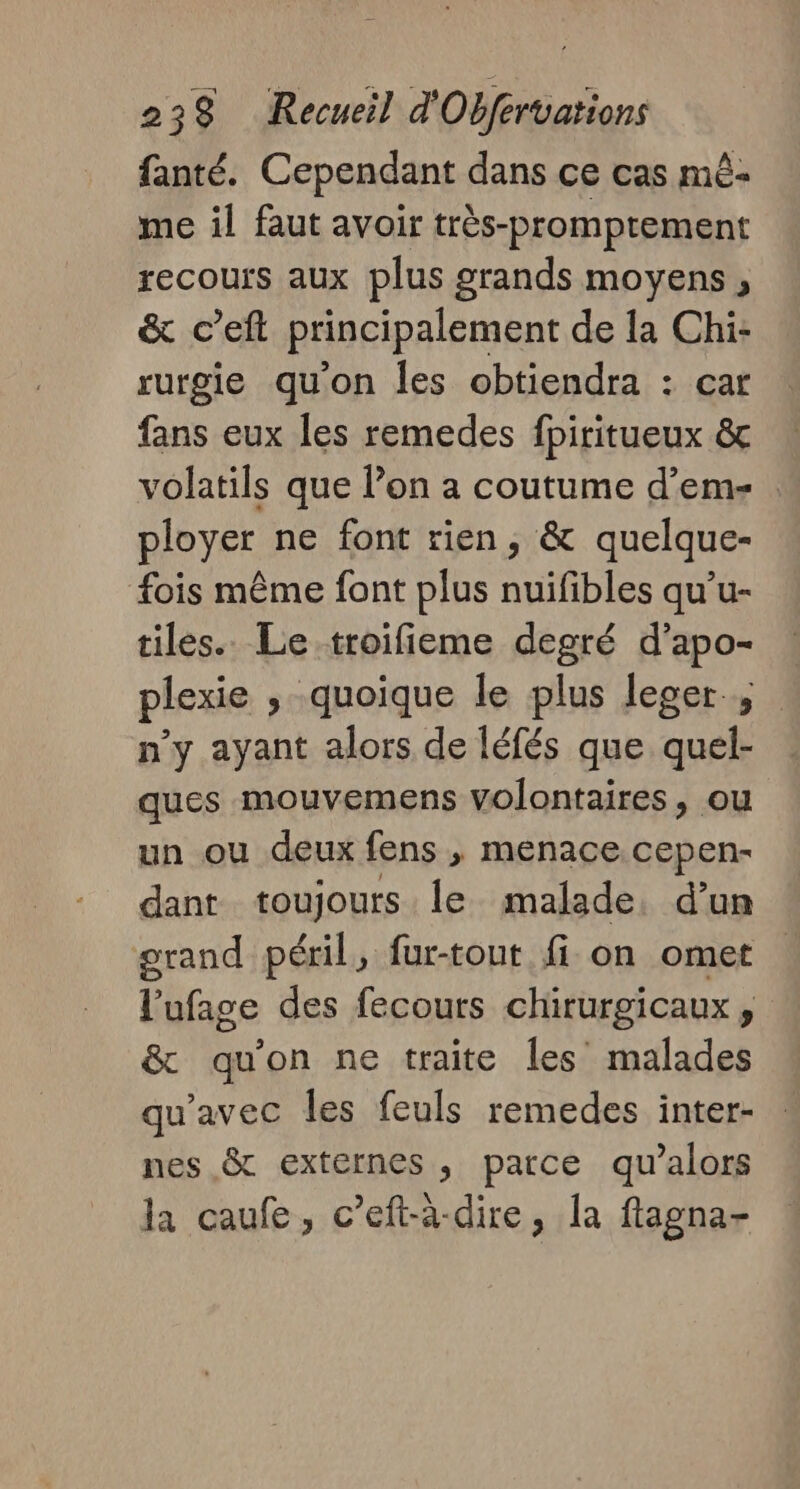 fanté. Cependant dans ce cas mè- me il faut avoir très-promptement recours aux plus grands moyens , &amp; c’eft principalement de la Chi- rurgie qu'on les obtiendra : car fans eux les remedes fpiritueux &amp; volatils que lon a coutume d’em- : ployer ne font rien, &amp; quelque- fois même font plus nuifibles qu’u- tiles.. Le troifieme degré d’apo- plexie , quoique le plus leger, n’y ayant alors de léfés que quel- ques mouvemens Volontaires, ou un ou deux fens , menace. cepen- dant toujours le malade. d’un grand péril, fur-tout fi on omet l'ufage des fecours chirurgicaux, &amp; qu’on ne traite les malades qu'avec les feuls remedes inter- nes &amp; externes , parce qu’alors la caufe, c’eft-à-dire, la fagna-