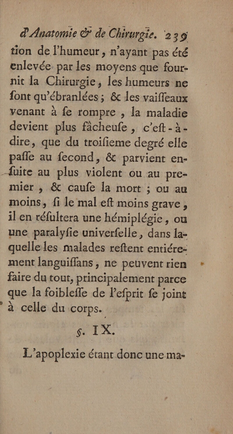 tion de l'humeur, n'ayant pas été enlevée. par les moyens que four- nit la Chirurgie, Îles humeurs ne font qu’ébranlées ; &amp; les vaifleaux venant à fe rompre , la maladie devient plus fâcheufe , c’eft - à- dire, que du troifieme degré elle paile au fecond, &amp; parvient en- mier , &amp; caufe la mort ; ou au moins, fi le mal eft moins grave, il en réfultera une hémiplégie, ou une paralyfie univerfelle, dans la- quelleles malades reftent entiére: ment languiffans , ne peuvent rien faire du tout, principalement parce que Îa foibleffe de lefprit fe joint à celle du corps. TX. L'apoplexie étant donc une ma-