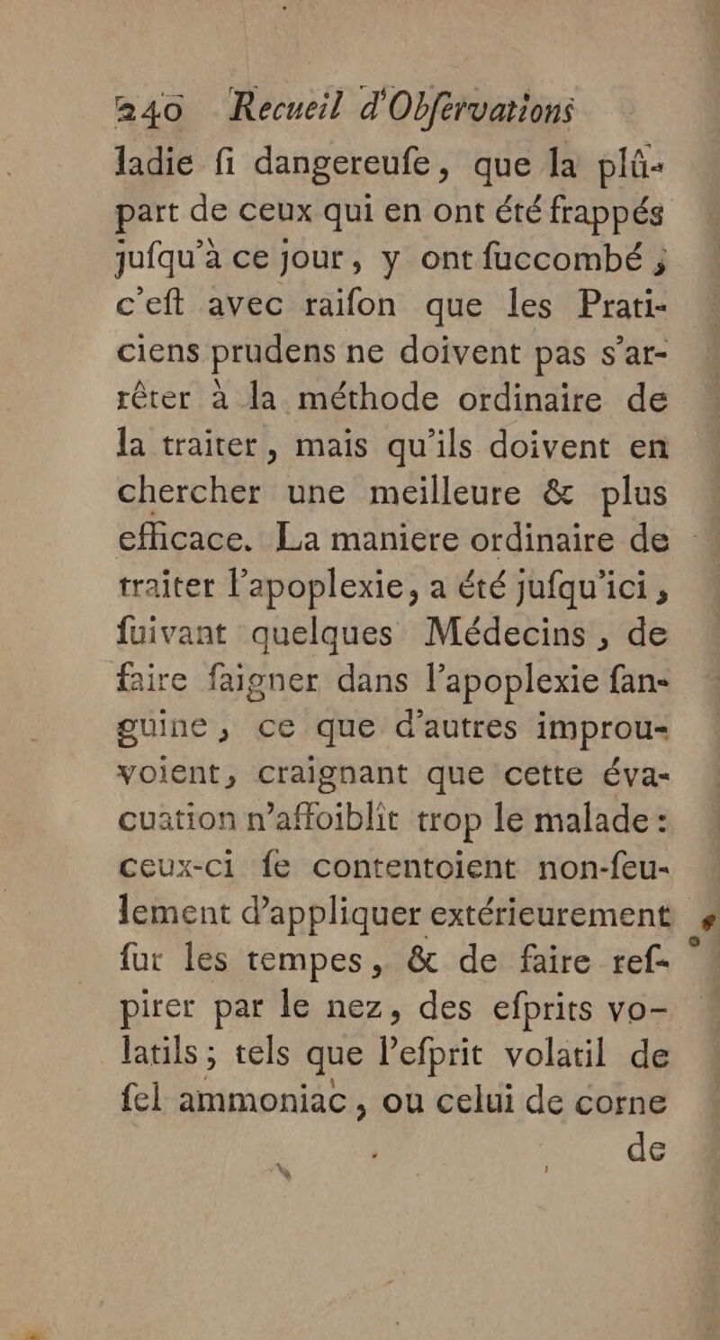 ladie fi dangereufe, que la plû« part de ceux qui en ont été frappés juiqu’à ce jour, y ont fuccombé ; c’eft avec raïfon que les Prati- ciens prudens ne doivent pas s’ar- rêter à la méthode ordinaire de la traiter, mais qu'ils doivent en chercher une meilleure &amp; plus efficace. La maniere ordinaire de traiter Fapoplexie, a été jufqu'ici , fuivant quelques Médecins , de faire faigner dans l’apoplexie fan- guine ; ce que d'autres improu- voient, craignant que cette éva- cuation n’affoiblit trop le malade : Ceux-ci fe contentoïent non-feu- lement d'appliquer extérieurement fur les rempes, &amp; de faire ref- pirer par le nez, des efprits vo- latils ; tels que lefbrit volatil de fel ammoniac , ou celui de corne de - A ]