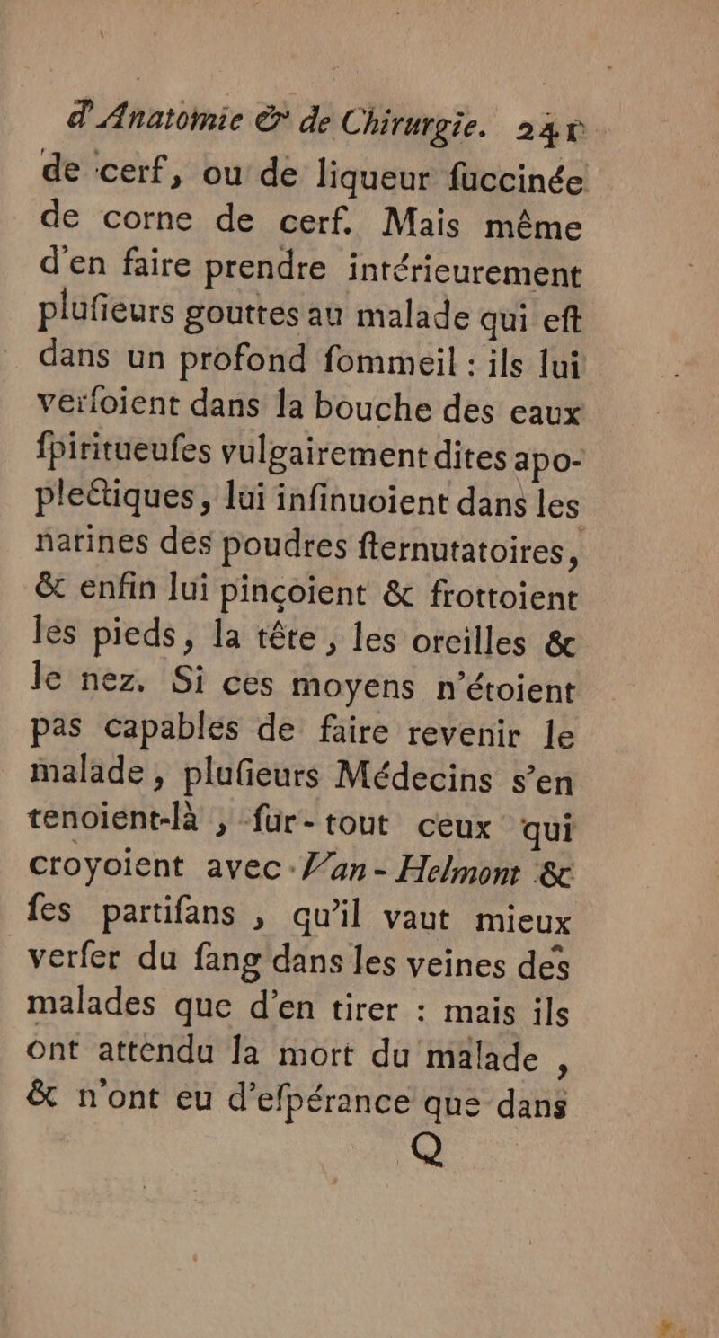 de cerf, ou de liqueur fuccinée de corne de cerf. Mais même d'en faire prendre intérieurement plufieurs gouttes au malade qui eft dans un profond fommeil : ils ui verloient dans la bouche des eaux {Piritueufes vulgairement dites apo- pleétiques, lui infinuoient dans les narines des poudres fternutatoires, &amp; enfin lui pinçoient &amp; frottoient lés pieds, la tête, les oreilles &amp; le nez. Si ces moyens n’étoient pas capables de faire revenir le malade , plufeurs Médecins s’en tenoient-là ; fur-tout ceux qui croyoient avec: /an - Helmonr ‘&amp; fes partifans , qu’il vaut mieux _verfer du fang dans les veines des malades que d'en tirer : mais ils ont attendu Ja mort du malade , &amp; n'ont eu d’efpérance que dans Q