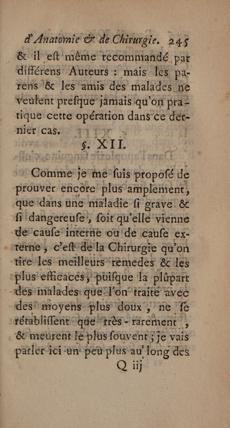 | &amp; il eft même recommandé pat différens Auteurs : mais es pa- rens &amp; les amis dés malades ne fiéricass) T4 y 4 XI. Béhrhabs! je ie fuis propofé de prouver encôre “plus amplement, que dans une maladie fi grave êc fi dangereufe', foit qu’elle vienne dé caufe' interñe où'de caufe ex- _térne ; c’eft dela Chirurgie qu’on tite les meilleurs rèmedes &amp; les plus: eficacés; püifque da plépart dés'malades: que l’on traité avec des! moyens plus doùx', y ne fe rétabliffent: qe ‘très - -rârement , &amp; meurent le plus fouvent ; je vais parler ici -un: peu plus au Hong des Q il] CUT