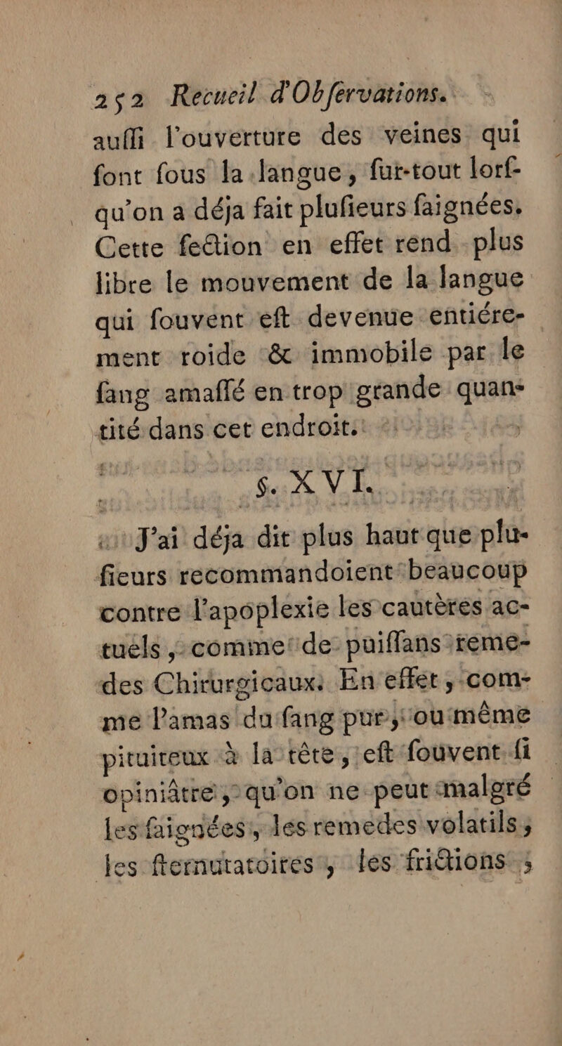 auffi l'ouverture des veines qui font fous la langue, fur-tout lorf- qu’on a déja fait plufieurs faignées. Cette fe&amp;ion en effet rend. .plus libre le mouvement de la langue qui fouvent eft devenue entiére- ment roide &amp; immobile par le fang amaflé en trop grande quan- tité dans cet endroit.' ; Se À Vs | J'ai déja dit plus haut que plu- fieurs recommandoient beaucoup contre l'apoplexie les cautères ac- tuéls ; comme: de puiffans reme- des Chirurgicaux: En effet, -com- me l’amas du fang pur; oumême pituireux à la rète, :eft fouvent.{i Opiniatre » qu'on ne peut malgré les faignées:, les remedes volatils; es fernutatoires, les friétions ;