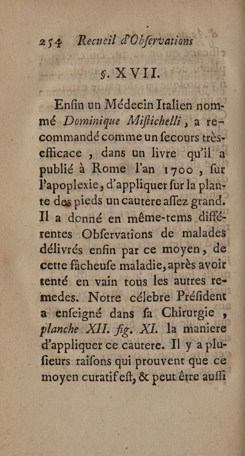 $. XVII. Enfin un Médecin Italien nom- mé Dominique Miflichelli, a re- commandé comme un fecours très- efficace , dans un livre qu'il a publié à Rome l'an 1700 , fur Papoplexie, d'appliquer fur la plan: te des pieds un cautere aflez grand, Il a donné en même-tems difié- rentes Obfervations de malades délivrés enfin par ce moyen, de cette fâcheufe maladie, après avoir tenté en vain tous les autres re= medes. Notre célebre Préfident a enfeigné dans fa Chirurgie , planche XII fig. XI. a maniere d'appliquer ce cautere. Il y a plu- fieurs raifons qui prouvent que ce moyen curatifeft, &amp; peut être aufii