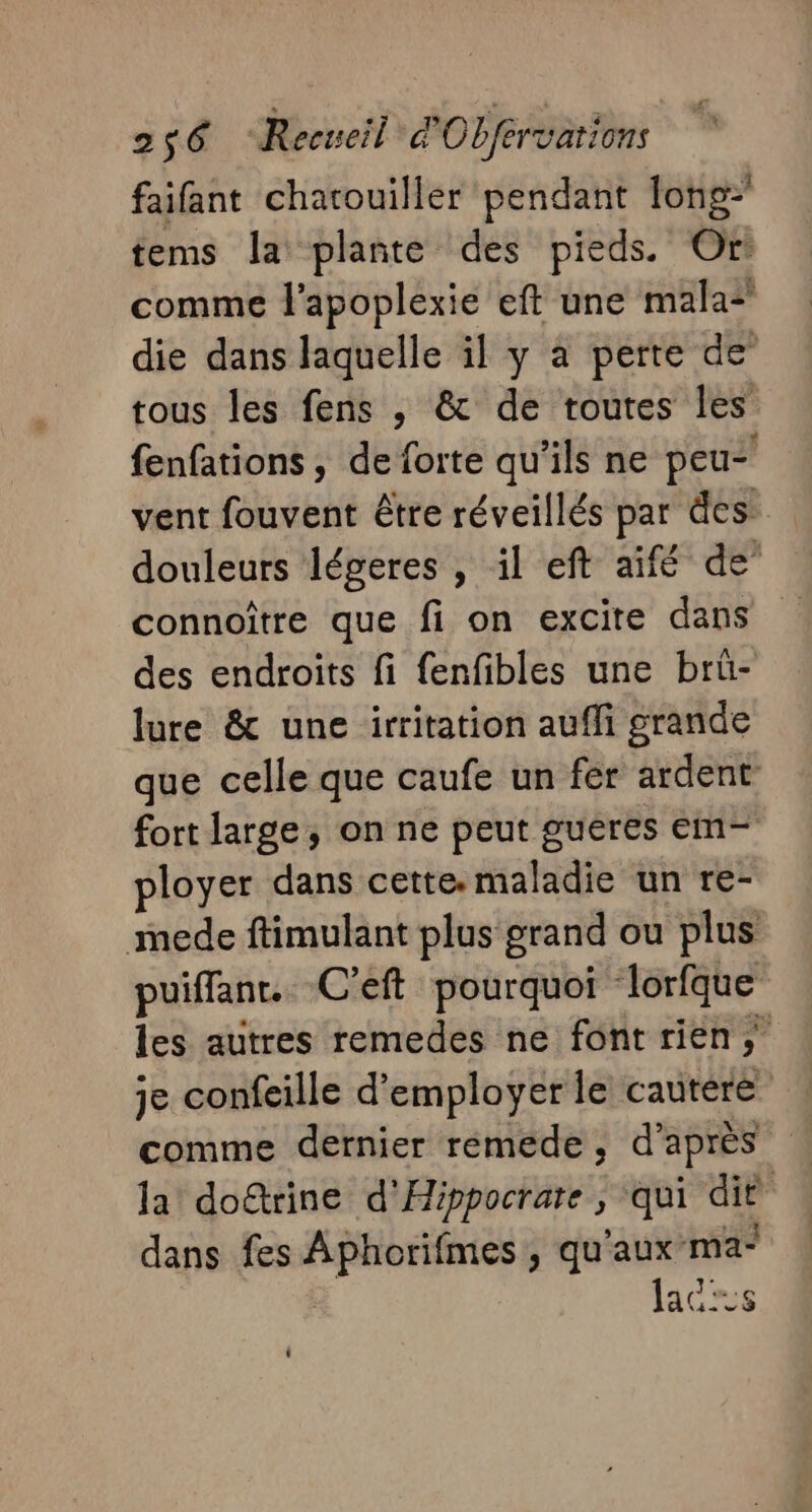 faifant chatouiller pendant long tems la plante des pieds. Or! comme l’apoplexie eft une mala* die dans laquelle il y a perte de tous les fens , &amp; de routes les fenfations, de forte qu'ils ne peu vent fouvent être réveillés par des: douleurs légeres , il eft aifé de” connoître que fi on excite dans des endroits fi fenfibles une brü- lure &amp; une irritation aufli grande que celle que caufe un fer ardent fort large, on ne peut guëres em- ployer dans cette: maladie un re- mede ftimulant plus grand ou plus puiffanr. C’eft pourquoi lorfque les autres remedes ne font rien, je confeille d'employer le cautere comme dernier rémede, d'après la do@rine d'Hippocrate , qui dit dans fes Aphorifmes, qu'aux ma* | lacs