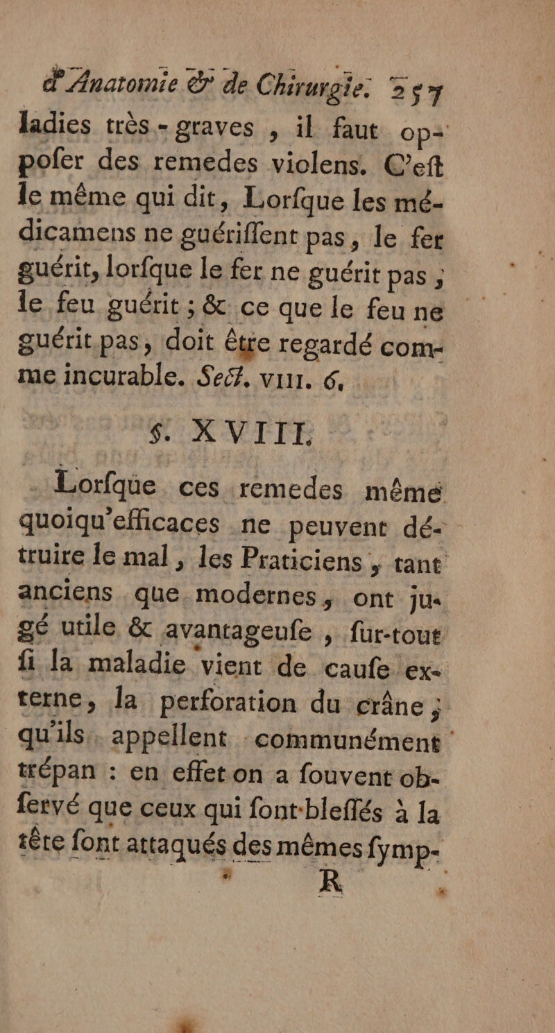 ladies très.- graves , il faut op= pofer des remedes violens. C’eft le même qui dit, Lorfque les mé- dicamens ne guériffent pas, le fer guérit, lorfque le fer ne guérit pas ; le feu guérit ; &amp; ce que le feu ne guérit.pas, doit être regardé com- me incurable. Seé, vu. 6, $. XVIII . Lorfqie ces remedes mêmé quoiqu'efficaces ne peuvent dé- truire le mal , les Praticiens , tant anciens que. modernes, ont Jus gé utile &amp; avantageufe , füur-toue fi Ja maladie ‘vient de caufe exe terne, la perforation du crâne ; qu'ils. appellent : communément tépan : en effet on a fouvent ob- fervé que ceux qui font-bleffés à Ia têre font attaqués des mêmes fymp- CE “: