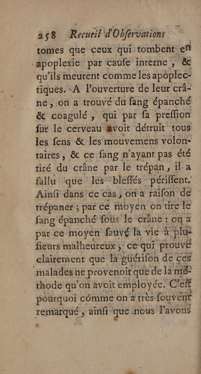 tomes que çeux qui tombent fl apoplexie par caufe interne , &amp; qu ils meurent comme les apôplec- tiques. A Pouverture de leur cra- ne, on a trouvé du fang épanché &amp; bb SL y qui par fa preflion fur le cerveau @voit détruit tous les fens &amp; les mouvemens volon- taires, &amp; ce fang n'ayant pas été tiré du crâne par le trépan ; il. a fallu ‘que lés ’bleffés _périflenr. Ainf dans ce cas, on a raifon de trépaner ; par ce moyen ontirele fang épanché fous le “crâne : on a par cé moyen fauvg là vie à: phe fieurs malheureux ; ce qui prouvé clairement que à güérifon de ces malades ne provenoit que de la mé thode qu’on avoit employée. CR pourquoi comme on à très- fouventé remarqué, ainfi que nous l'avons x