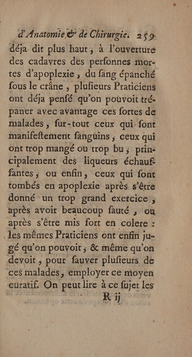 déja dit plus haut, à l’ouverture des cadavres des perfonnes mor- tes d’ apoplexie , du fang épänché fous le crâne, pluficurs Praticiens ont déja penfé qu’on pouvoit tré- paner avec avantage ces fortes de malades , fur-tout ceux qui font manifeftement fanguins ; ceux qui Ont trop mangé ou trop bu; prins cipalement des liqueurs échauf: fantes ; ou enfin, ceux qui font tombés en apoplexie après s'être donné ‘un trop grand exercice ; après avoir beaucoup fauté , ou apres s'être mis fort en colere : les mêmes Praticiens ont enfin ; Ju 2 qu'on pouyoit ; &amp; même qu'on devoit , pour fauver plufieurs de ces malades ; employer ce moyen curatif. On peutlire à ce fujet les K 5j