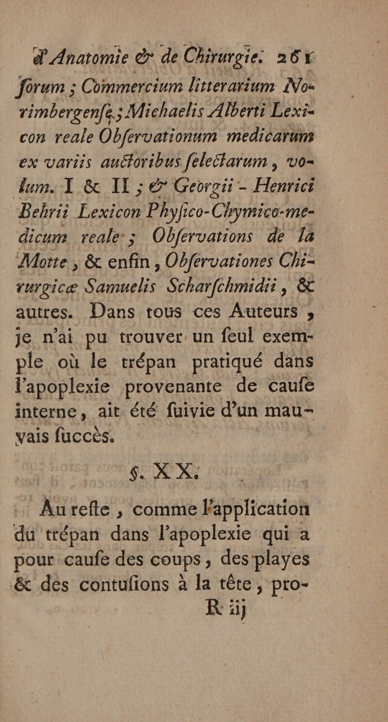 forum ; Commercium litterarium Nos rimbergenfe; Michaelis À lberti Lexi- con reale Obfervationnm medicarums ex variis auctoribus felectarum , vo- um. TL &amp; IT ; &amp; Georoit - Henrict “Bebrii Lexicon Phyfico- Chymico-me- dicum reale:; Obfervations de la Motte , &amp; CH » Obfervationes Chi- rurgicæ A Scharfchmidii, &amp; autres. Dans tous ces Auteurs , je n'ai pu trouver: un feul exem- ple où le trépan pratiqué dans l'apoplexie provenante de caufe interne, ait été fuivie d’un mau- vais fuccès. | $. X X. Aurefte , comme Fapplication du trépan dans l’apoplexie qui a pour caufe des COUPS des playes &amp; des contufions à la tête, pro- KR: ii}