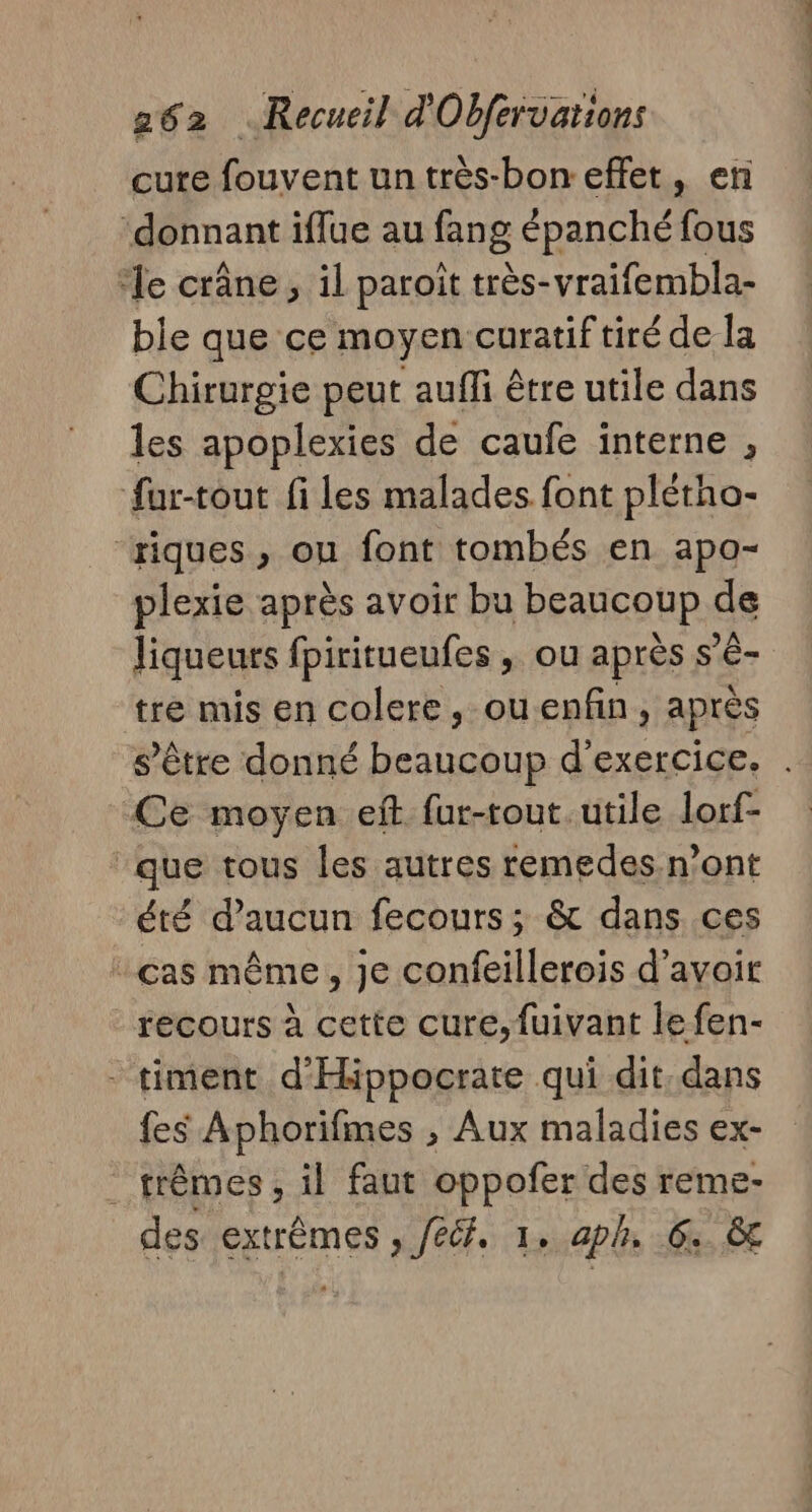 cure fouvent un très-bon- effet, en ‘donnant iflue au fang épanché fous ‘le crâne, il paroïit très- -vraifembla- ble que ce moyen curatiftiré de la Chirurgie peut auffi être utile dans les apoplexies de caufe interne , fur-tout fi les malades font plétho- ‘riques , ou font tombés en apo- plexie après avoir bu beaucoup de liqueurs fpiritueufes , ou après s'é- bis mis en colere, ouenfn, après s'être donné As d'exercice. . Ce moyen eft fur-tout. utile lorf- ‘que tous les autres remedes-n’ont été d'aucun fecours; &amp; dans ces cas même, je confeillerois d’avoir recours à cette cure,fuivant le fen- - timent d’Hippocrate qui dit. dans fes Aphorifmes , Aux maladies ex- . trêmes, il faut oppofer des reme- des extrêmes , fédf, 1, aph. 6 &amp;t