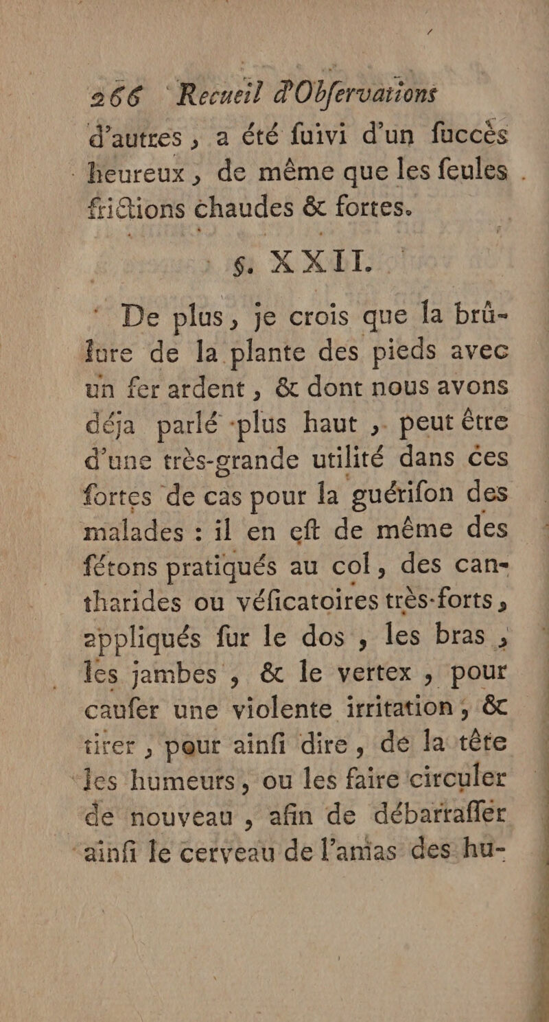 d’ autres , a été fuivi d’un fuccés frictions chaudes &amp; fortes. $. X x II. © De plus, je crois que Îa brû- fure de la plante des pieds avec un fer ardent , &amp; dont nous avons déja parlé plus haut ,. peut être d'une très-grande utilité dans ces fortes de cas pour la guérifon des malades : il en eft de même des fétons pratiqués au co, des can- tharides ou véficatoires très-forts ; eppliqués fur le dos, les bras a les jambes , &amp; le vertex , pour tirer , pour ainfi dire, de la tête ‘les humeurs, ou les faire circuler de nouveau , afin de débartafler ‘ainfi le cerveau de l’anias des hu- | É }