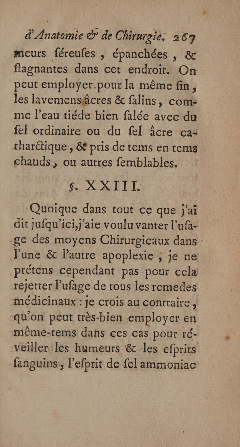 meurs féreufes , épanchées , &amp; flagnantes dans cet endroit. On peut employer.pour la même fin, les lavemensâcres &amp; falins, com: me l’eau tiéde bien falée avec du {el ordinaire ou du fel âcre ca: tharctique, &amp; pris de tems en tems chauds, ou autres femblables, ONINUEL Quoique dans tout ce que j'ai dit jufqu’ici,j'aie voulu vanter l’ufa- ge des moyens Chirurgicaux dans : Tune &amp; Pautre apoplexie ; je ne prétens cependant pas pour cela rejetter l’ufage de tous les remedes médicinaux : je crois au contraire, qu on peut très-bien employer en même-tems dans ces cas pour ré- veiller les humeurs &amp; les efprits fanguins:, l'efprit de fel ammoniac