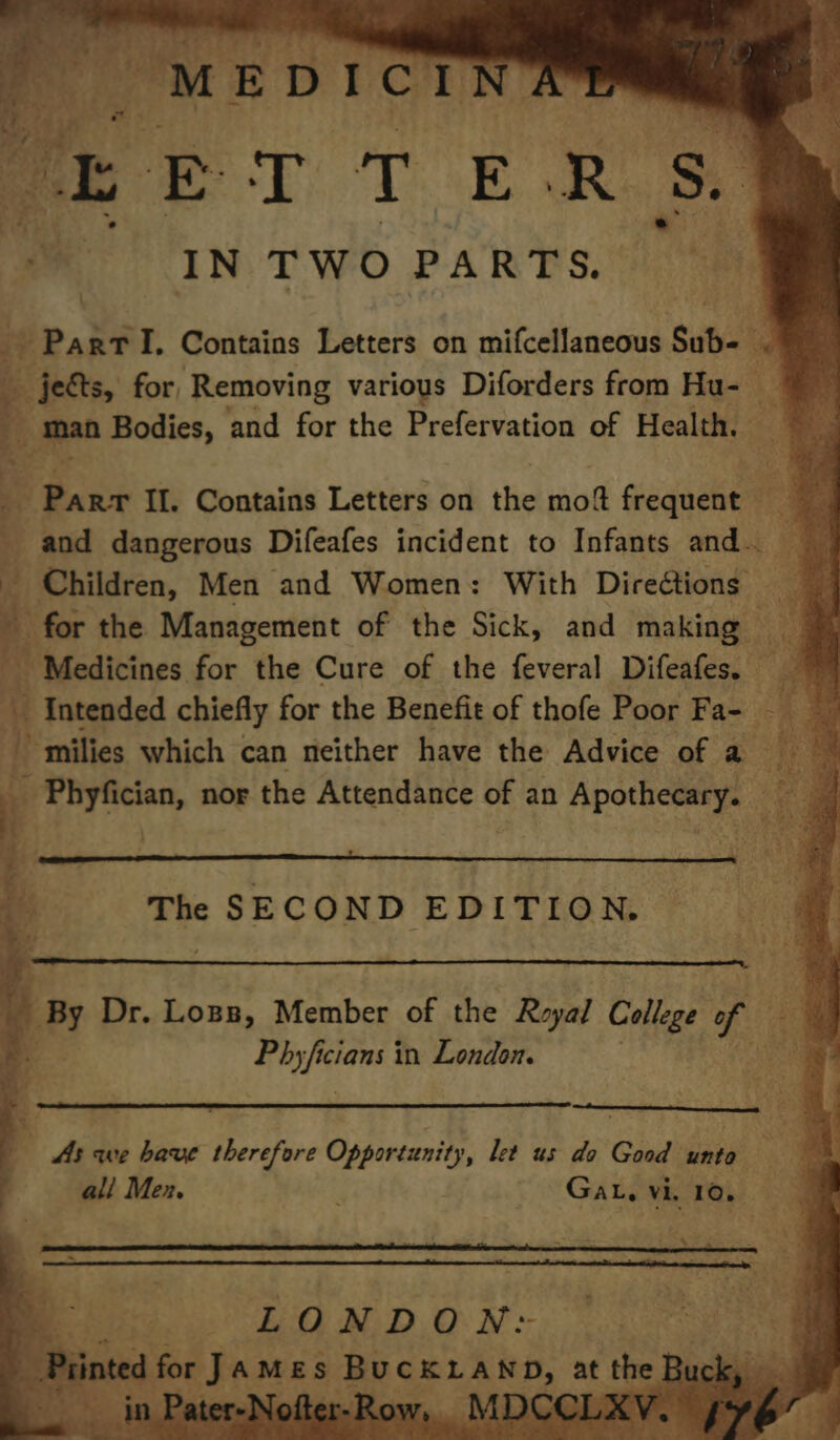 Tatar te bist a “MEDICINA® my oF fa ET 1 E ti 2p sy ; me IN TWO PARTS. s%. Part I. Contains Letters on mifcellaneous Sub- . j jects, for, Removing various Diforders from Hu- — 5 Oe aa Bodies, and for the Prefervation of Health, _ Parr II. Contains Letters on the mot sceaachel and dangerous Difeafes incident to Infants and. - Children, Men and Women: With Direétions for the Management of the Sick, and making — _ Medicines for the Cure of the feveral Difeafes. i Intended chiefly for the Benefit of thofe Poor Fa- - Ie milies which can neither have the Advice of a ay » Phyfician, nor the Attendance of an Apothecary. _ ae SP es. wa  . The SECOND EDITION, ‘ J A< ei Dr. Lops, Member of the Reyal College f ‘ Phy Jing in London. As we have therefore Opportunity, let us do Good unto \ ali Men. Gat. vi 10. a LONDON: a Print d for James BE SELE RE, ie t the I Bi eee ’ ' il