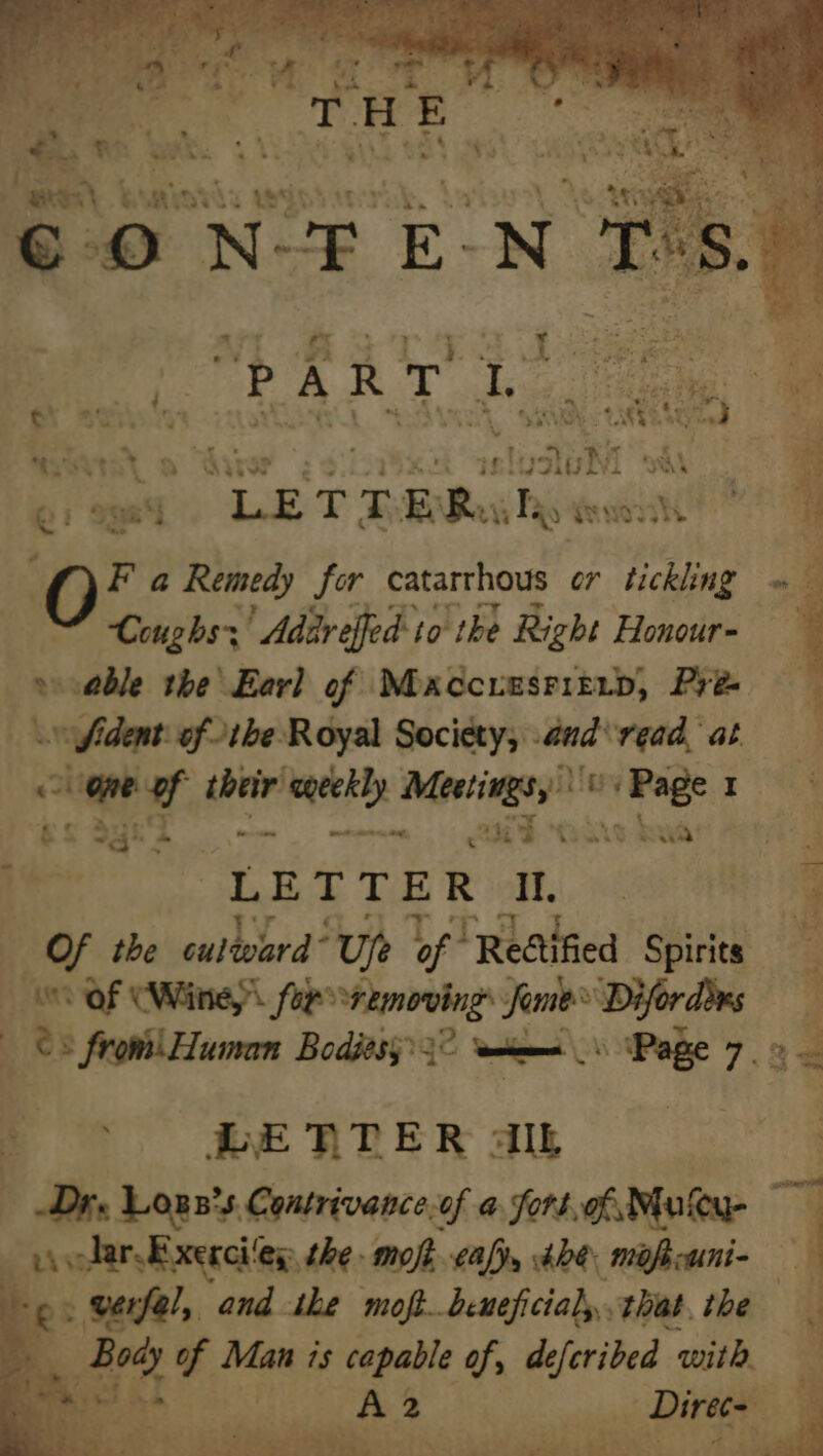 Pate). bamiasla wis were. LX Me itl ., My eA eed ee € O N-F E- -N T ‘S. ae i WAS TTS ieee Se Care k AR kee i , P : @ wae ¢ ay -  1 >) ca wd “S33 aah SVs RAGES Aad a Athy 2 if! “en age pe 4, a ©: 998% “LE T T ERI a AVUOTII | i F a Remedy for catarrhous or agin oy 11 I bE eagle lang E Coughs; ' Adar effed: to the Right Honour- : ; » cable the\Earl of MoxccunsritiD, Pre . ~ Sident. ofthe Royal Society, and\read at fe one of their eeekly Meetings, By kei . gS Sygh2 mnonmem, 244 Coit 4 LETTER I, a a Of the outdo ord” ‘Ue oF “Rettified Spirits 3 0 OF (Winey foessremovings fries Difordins ©: from! Human Bodiesy? 3° __ Page 7.» — _ LETTER AL | Dre Lons’s. Contrivance.of a fort, of Mutu ~ ou lar Exerciley the moft caf, tbe. mofkcuni- — 7 eo. werfel, and ihe moft beneficial, that, the % | aa Body of Man is capable of, deferided with en Ae 55 ee yk ol on eile’