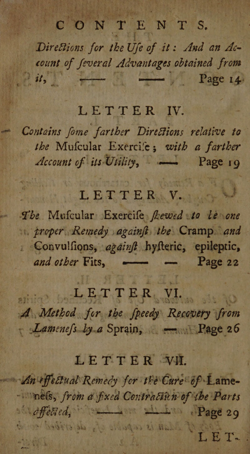 t Direétions for the Ufe of it: Ard an Ac- | count 1h Several Advantages obtained from Cit; oe Rage 1 bebe TBR: Contains fome farther DireSions relative to the Mofcular Exercite ; with a farther Account of its: sears comin “—_ J LETTER, V. — The Mufcular Exertife. , freciiad to Leone 1, proper Remedy again the. Cramp.” and Convulfions, again hyfteric, epileptic, and other Fits, w—— — Page 22 Ss DFalT By ee ijl Method for the Speedy Receoery oni ~ Lamenefs _ly.a Sprain, -. <= Page 26 LETTER at omnes, fe a ie Contra cin nop the ‘Parts wcrc aor plas Ried 29 yah’ sah, oe wv Vee Aw yee i “LET. .
