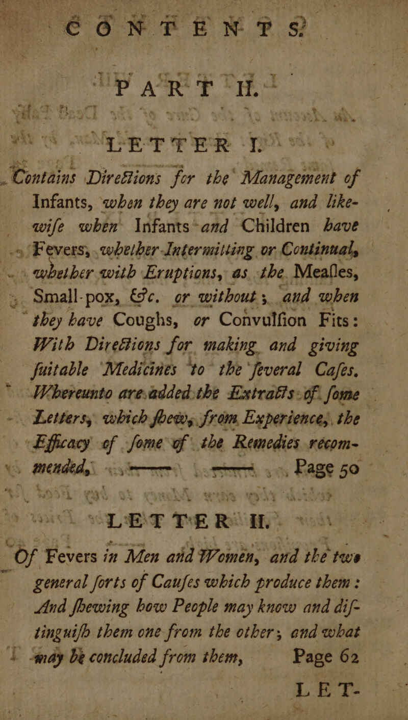 (6 6N REN? 8 4 A R ne a weet Beol] say a, yar ss GET TER 3 he e Donrdins Direttions for the’ Management of Infants, when they are not well, and like- wife when Infants: -and Children bave 9 Fevers, whether Intermitting or Continual, whether with Eruptions, as. the. Meals, Small-pox, €9c. or without 5 and when Yh bave Coughs, or Convulfion Fits: With Direttions for making and giving fuitable ‘Medicines “to the ‘feveral Cajes.  Whereunto areadded.the Extratts: of fome — ~ Letters, which foew,, from Experience, the Efficacy yf ann f . the Remedies récom= cena poet Sere 50 LETTER! i. “Of Ovi in Men ahd Women, and the twe general forts of Caufes which produce them : And fhoewing how People may know and dif- tingui/o them one from the other, and what ‘T Sgndy be concluded from them, — Page 62. LET-
