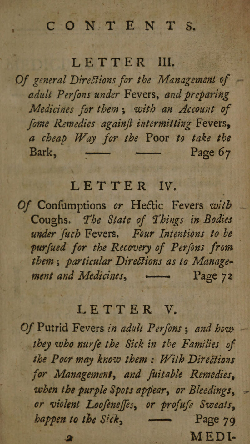 coN TENT s! LETTER IIL Of general Direétions for the Management of - adult Perfons under Fevers, and preparing Medicines for them; with an Account of fome Remedies againft intermitting Fevers, a cheap Way for the Poor to take the Bark, Page 67 CAG a aad OG AS aa be Of Confumptions or Hettic Fevers with - _ Coughs. The State of Things in Bodies under fuch Fevers. Four Intentions to be purfued for the Recovery of Perjons from them; particular Direétions as to Manage- _ment and Medicines, —— Pape 72 ae Tt ie RLY. Of Putrid Fevers in adult Perfons 5 and haw ~ they who nurfe the Sick in the Families of the Poor may know them: With Direétions _ for Management, and fuitable Remedies, when the purple Spots appear, or Bleedings, ~ _or violent Loofenefes, or profufe Sweats, happen to the Sick, ——~ Page 7g bps Am MEDI.