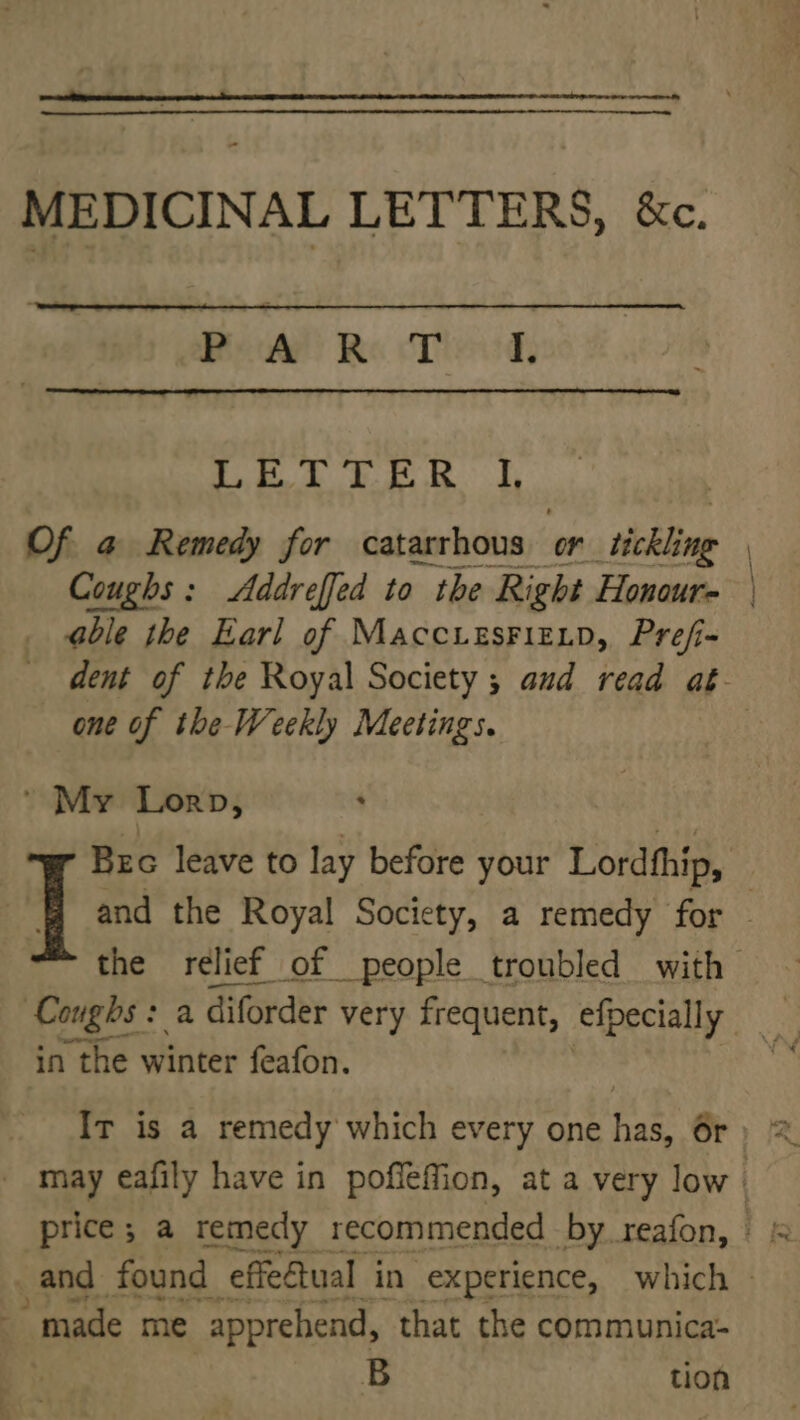 MEDICINAL LETTERS, &amp;c. PART IL OD Os ig ee SR Sa Of a Remedy for catarrhous or sthchling Coughs: Addreffed to the Right Honour- able the Earl of MaccresFizip, Pref- dent of the Royal Society ; aud read aé- one of the Weekly Meetings. : ' My Lorn, Bec leave to lay before your Lordthip, | and the Royal Society, a remedy for — the relief of people troubled with — Coughs: a diforder very frequent, efpecially in the winter feafon. | Ir is a remedy which every one has, 6r _ may eafily have in poffeffion, at a very low | made me “apprehend, “that the communica- B tion