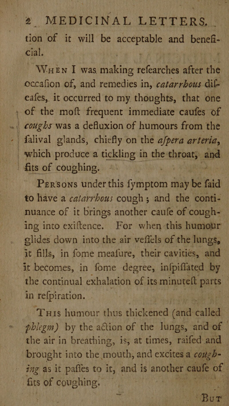 ad tion of it will be acceptable and benefi- cial. - Waen I was making refearches after the occafion of, and remedies in, catarrbous dil- eafes, it occurred to my thoughts, that one of the moft frequent immediate caufes of Persons under this fymptom may be faidl to have a catarrhous cough; and the conti- nuance of it brings another caufe of cough- ing into exiftence. For when this humour glides down into the air veffels of the lungs, it fills, in fome meafure, their cavities, and it becomes, in fome degree, in{piflated by the continual exhalation of its minuteft parts in refpiration. ‘Tus humour thus chickbhed (anit called phlegm) by the aGtion of the Jungs, and of © the air in breathing, is, at times, raifed and brought into the mouth, and excites a congh- ing as it paffes to it, and is another caufe of fits of coughing. - RBs