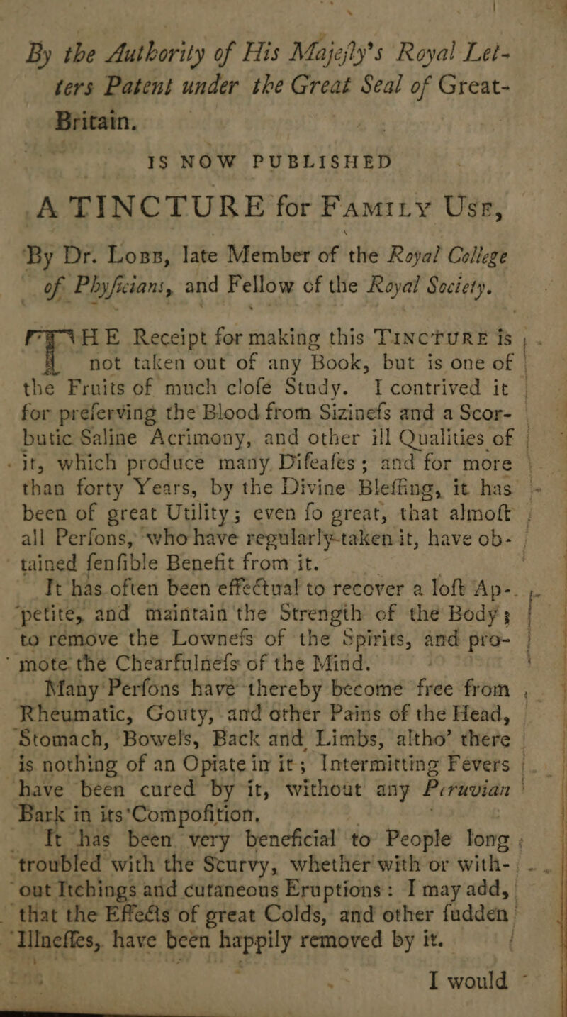 By the Authority of His Majejly’s Royal Let- ters Patent under the Great Seal of Great- Britain. | -s«¥s NOW PUBLISHED A TINCTURE for Famiry Use, ‘By Dr. Loss, late Member of the Royal College q es and = ellow of the Royal Saciety. HE Receipt for making this Tincture is all Perfons, who have regularly-taken it, have ob- tained fenfible Benefit from it. ‘petite, and maintain the Strength ef the Body; ‘ mote the Chearfulnefs of the Mind. Many Perfons have thereby become free from Rheumatic, Gouty, and other Pains of the Head, — Bark i in its*Compofition, : ae have been happily removed by it. Ao Atta Eee ee eee ee) ee ee eee