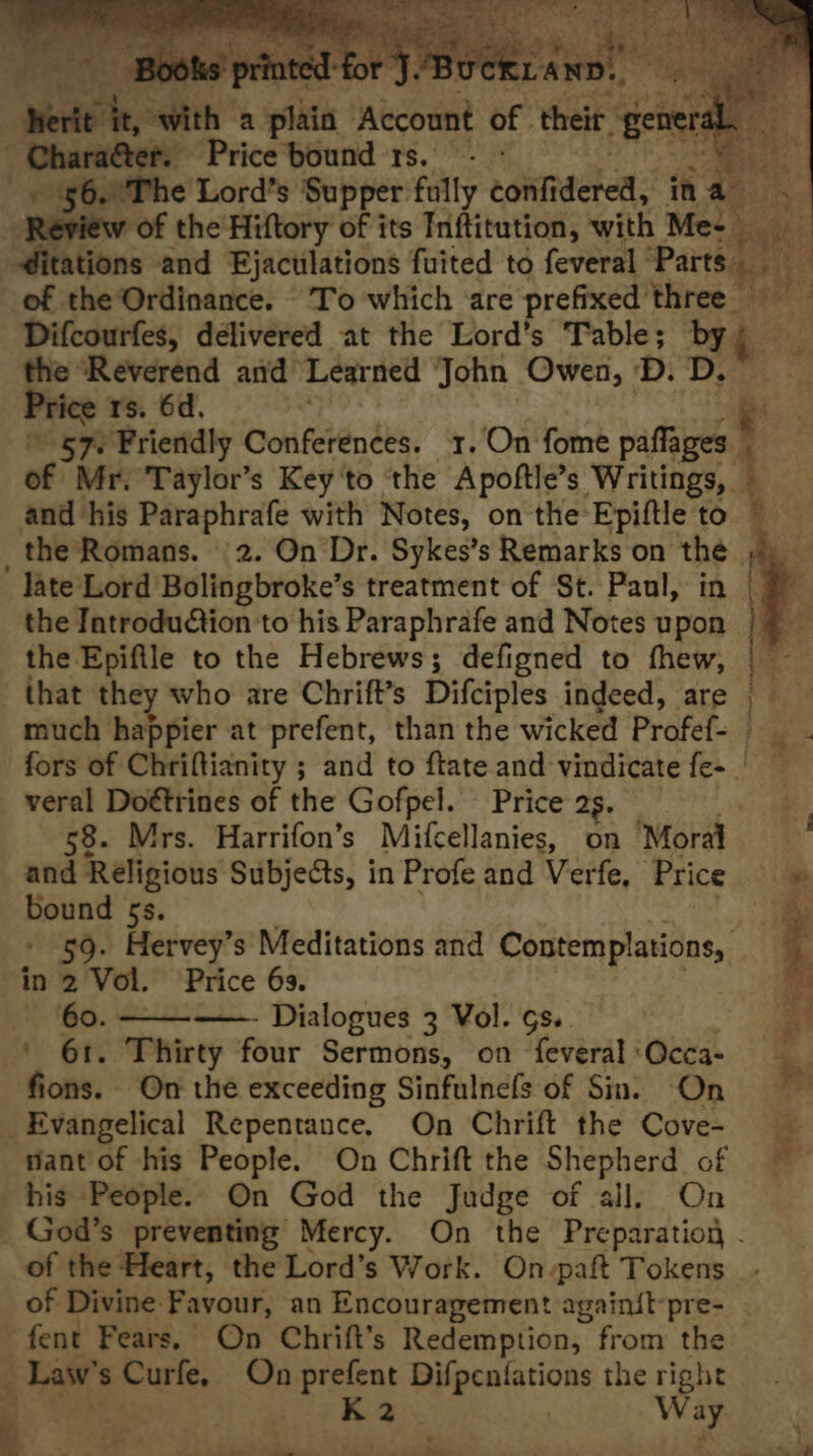 weir, saith a pita Wecor of their. “gener Chara&amp;ter. Price'bound 1s. - - ; He + 56.°The Lord’s Supper fully contacted: ina. Review of the Hiftory of its Inftitution, with Me- | pe ditations and Ejaculations fuited to feveral ‘Parts. ey of the Ordinance. To which are prefixed three Difcourfes, délivered at the Lord’s aera bh the “Reverend and Learned John Owen, D. D. Price ts. 6d, e 57. Friendly Conferences. 1.On fome paflages. ‘ of Mr. Taylor’s Key'to the Apoftle’s ace and his Paraphrafe with Notes, on the-Epiftle to _the Romans. ‘2. On Dr. Sykes’s Remarks on the late Lord Bolingbroke’s treatment of St. Paul, in | the Introduction to his Paraphrafe and Notes upon the Epifile to the Hebrews; defigned to thew, |— that they who are Chrift’s Difciples indeed, are much happier at prefent, than the wicked Profef- fors of Chriftianity ; and to ftate and: vindicate fe- veral Doétrines of the Gofpel. Price 2s. wae 58. Mrs. Harrifon’s Mifcellanies, on ‘Moral and Religious Subjects, in Profe and Verfe, Price i bound 5s. = - 59. Hervey’s Meditations and Contemplations, ; in 2 Vol. Price 63. 60. —- Dialogues 3 Vol. Gs. ' 61. Thirty four Sermons, on feveral:Occa- fions. On the exceeding Sinfulnefs of Sn. On Evangelical Repentance. On Chrift the Cove- nant of his People. On Chrift the Shepherd of ~ his People. On God the Judge of all, On God’s preventing Mercy. On the Preparation - of the Heart, the Lord’s Work. On-paft Tokens. of Divine Favour, an Encouragement againit-pre- fent Fears. On Chrift’s Redemption, from the Law’ s Curfe, On prefent Difpenfations the right K 2. Way 7 “ —— 4 wr \ ” . ee oe it aa