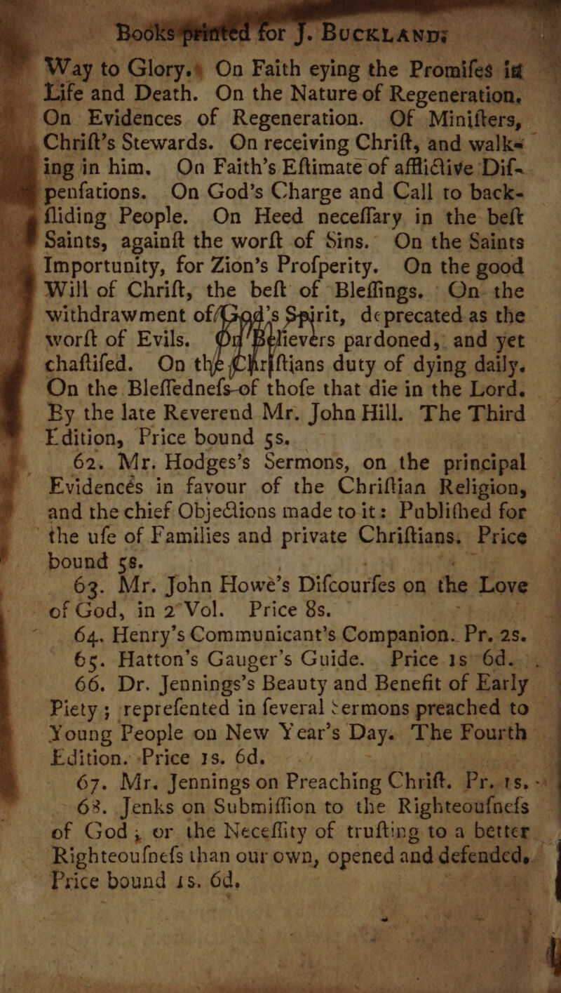 - Chrift’s Stewards. On receiving Chrift, and walks Saints, againit the worft of Sins. On the Saints Importunity, for Zion’s Profperity. On the good Will of Chrift, the beft of Bleffings. On. the withdrawment of (3 aan deprecated.as the chaftifed. On theChirfftians duty of dying daily. On the Bleffednefs-of thofe that die in the Lord. Ry the late Reverend Mr. John Hill. The Third Edition, Price bound 5s. | 62, Mr. Hodges’s Sermons, on the principal bound 5s. 2 63. Mr. John Howe’s Dilcouries on the Love i 64. Henry ’s Communicant’s Companion. Pr. 2s. 65. Hatton’s Gauger’s Guide. . Price. 1s 6d... © 66. Dr. Jennings’s Beauty and Benefit of Early Piety ; reprefented in feveral Sermons preached to ~ Young People on New Year’s Day. The F ourth » eg Edition. Price 1s. 6d. 3 67. Mr. Jennings on Preaching Chrift. Prets. - 63. Jenks on Submiffion to the Righteoufnefs BM Mente? AL > a i os | 4 P “4 Ae AS Se ee Ne ae , ae sas v SG ee eet ne ea, eo