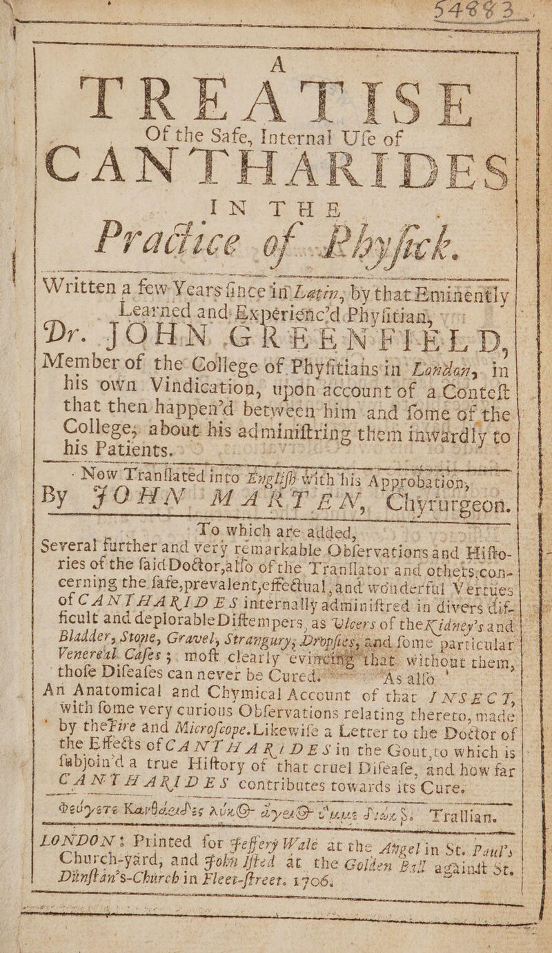 d ( ra CANT! See TH i | Pradice .of..kRhy Written a few Years fince i | _ Learned and: Ex i | ries of the faidDoétor,alfo of the Tranflator and othetsicon-| cerning the fate,prevalent,cffc€tual and won derfal Verrues | = of CANT HARID E'S internally adminiftred in divers dif. ficult and deplorable Diftempers as Ulcers of theKidney’s and | Bladder, Stone, Gravel, Strangury; Dropfies, and fome particular | ee | Venereal. Cafes . moft Clearly ‘eviner . Without them, 'thofe Difeafes can never be Cured “As allo | An Anatomical and Chymical Account of that JNSEC Ba with fome very curious Obfervations relating thereto, made  by theFire and Microfcope. Likewile a Letrer to the Doctor of |} the Effetts of CANT A RK, DES in the Gout,to which is |; } fabjoin’d a true Hiftory of that crue] Difeafe, and, how far CANTHARIDES contributes towards its Cure. belyere Kavbdedes alx@- aya Sums Side ss ‘Fratlian. LONDON: Printed for Feffery Wale atthe ngelin St. Patdl’s uy Church-yard, and folky ited at the Golson Psd againdt St.) |. Diinftan’s-Church in Fleet-ftreet; 1706. Rs Les TBP aitotiiale J