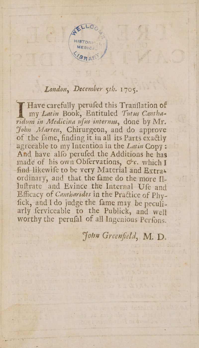 CLO&gt;e 4 HISTOR Io. 1 MEDICA, f € ott EA ‘Sa nhag é sh donors: London, December 5th. 1705. Wi Have carefully perufed this Tranflation of [ my Latin Book, Entituled Tutus Cantha- ridum in Medicina ufus internus, done by Mr. Foln Marten, Chirurgeon, and do approve of the fame, finding it in all its Parts exaGly agreeable to my Intention in the Latin Copy: - And have alfo perufed the Additions he has made of his own Obfervations, ¢c. which J find-likewife to be very Material and Extras ordinary, and that the fame do the more [I- luftrate and Evince the Internal Ufe and © Efficacy of Cantharides in the Practice of Phy- fick, and Ido judge the fame may be peculi- arly ferviceable to the Publick, and wel] worthy the perufal of all Ingenious Perfons. _ Joh Greenfield, M. D.