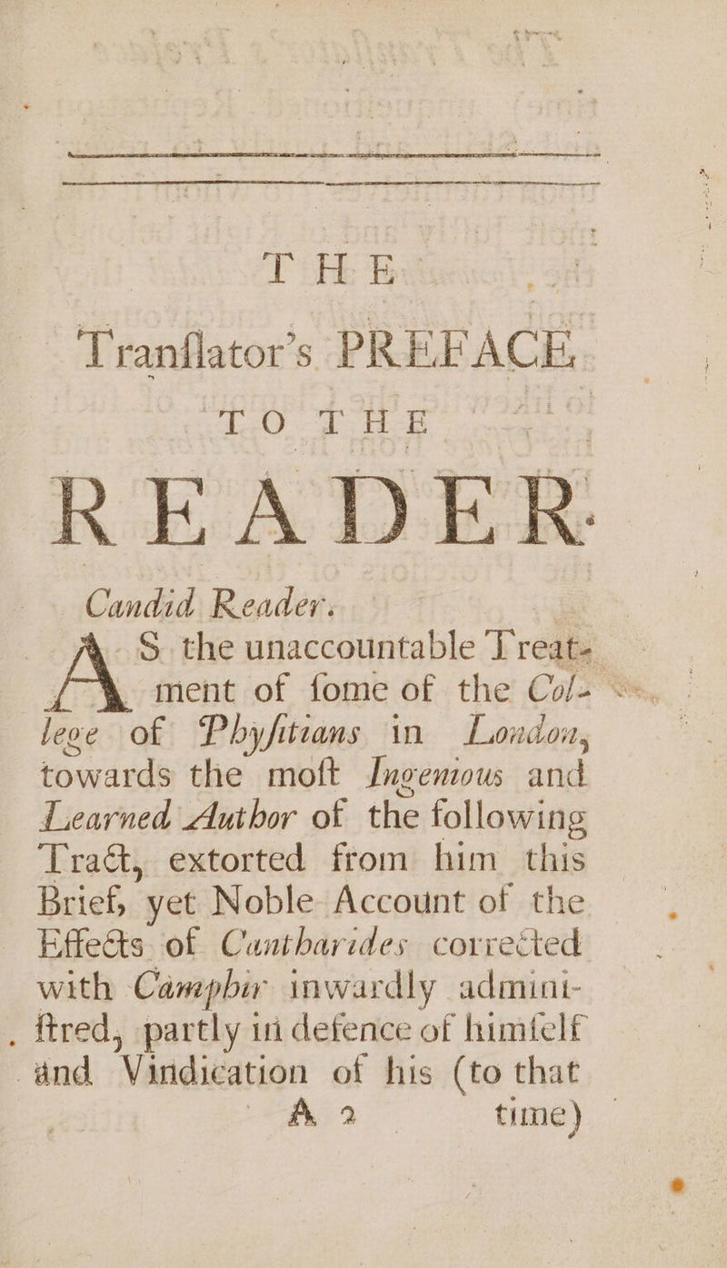 | age Be Tranflator’s PREF ACE. gO. THE READER Candid Reader. _§ the unaccountable Treat. lene of Pbyfiteans in London, inaud ude the moft Ingenious wid Learned Author of the following Tra&amp;, extorted from him his Taiehe yet Noble Account of the Effects of Cuntharides corrected with Camepbir inwardly admint- . ftred, partly ii defence of himtelf and Vindication of his (to that ae. ae) time)