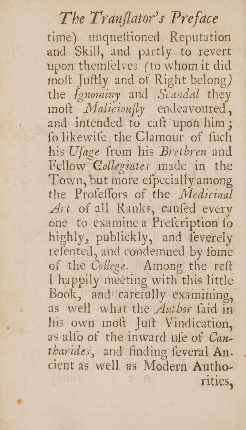 time) unqueftioned Reputation and Skill, and partly to revert upon themfelves (to whom it did moft Juftly and of Right belong) the Ivnominy and Scandal they moft Malicioufly endeavoured , and intended to caft upon him ; fo likewife the Clamour of fuch his Ufage from his Brethren and Fellow Golleozates made in the ‘Town, but more efpecially among the Profeflors of the Medicinal Art of all Ranks, caufed every one to examinea Prefcription fo highly, publickly, and feverely refented, and condemned by fome of the Co#ege. Among the reft { happily meeting with this little Book, and caretully examining, as well what the Author faid in © his own moft Juft Vindication, as alfo of the inward ufe of Can- tharides, and finding feveral An. . cient as well as Modern Autho- rites,