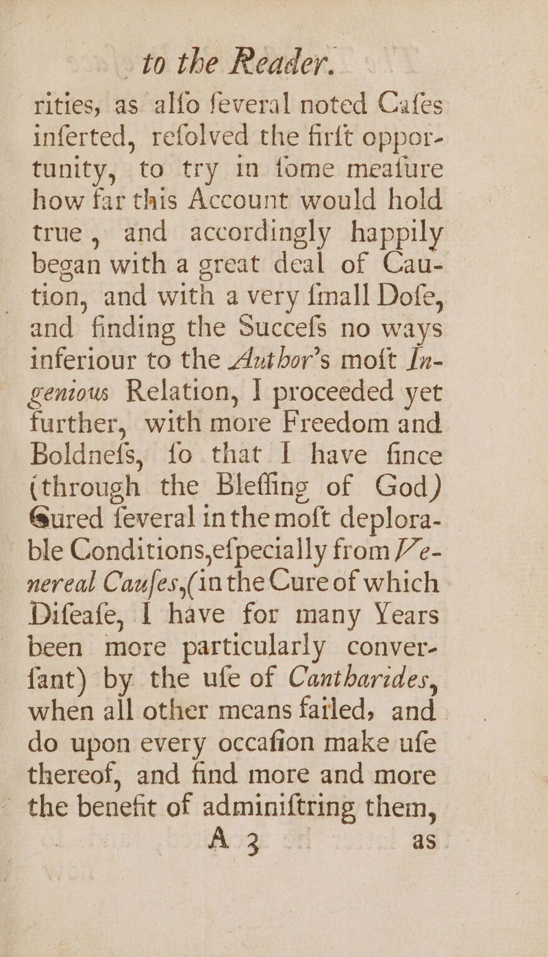 rities, as alfo feveral noted Cafes inferted, refolved the firft oppor- tunity, to try in tome meature how far this Account would hold true, and accordingly happily beean with a great deal of Cau- - tion, and with a very {mall Dofe, and finding the Succefs no ways inferiour to the Author’s moft Jn- geniow Relation, | proceeded yet further, with more Freedom and Boldnefs, fo that I have fince (through the Blefling of God) Gured feveral inthe moft deplora- - ble Conditions,efpecially from /e- — nereal Caufes,(inthe Cure of which Difeafe, | have for many Years - been more particularly conver- fant) by the ufe of Cantharides, when all other means fatled, and. do upon every occafion make ufe thereof, and find more and more - the benefit of adminiftring them, 7 A 32 as