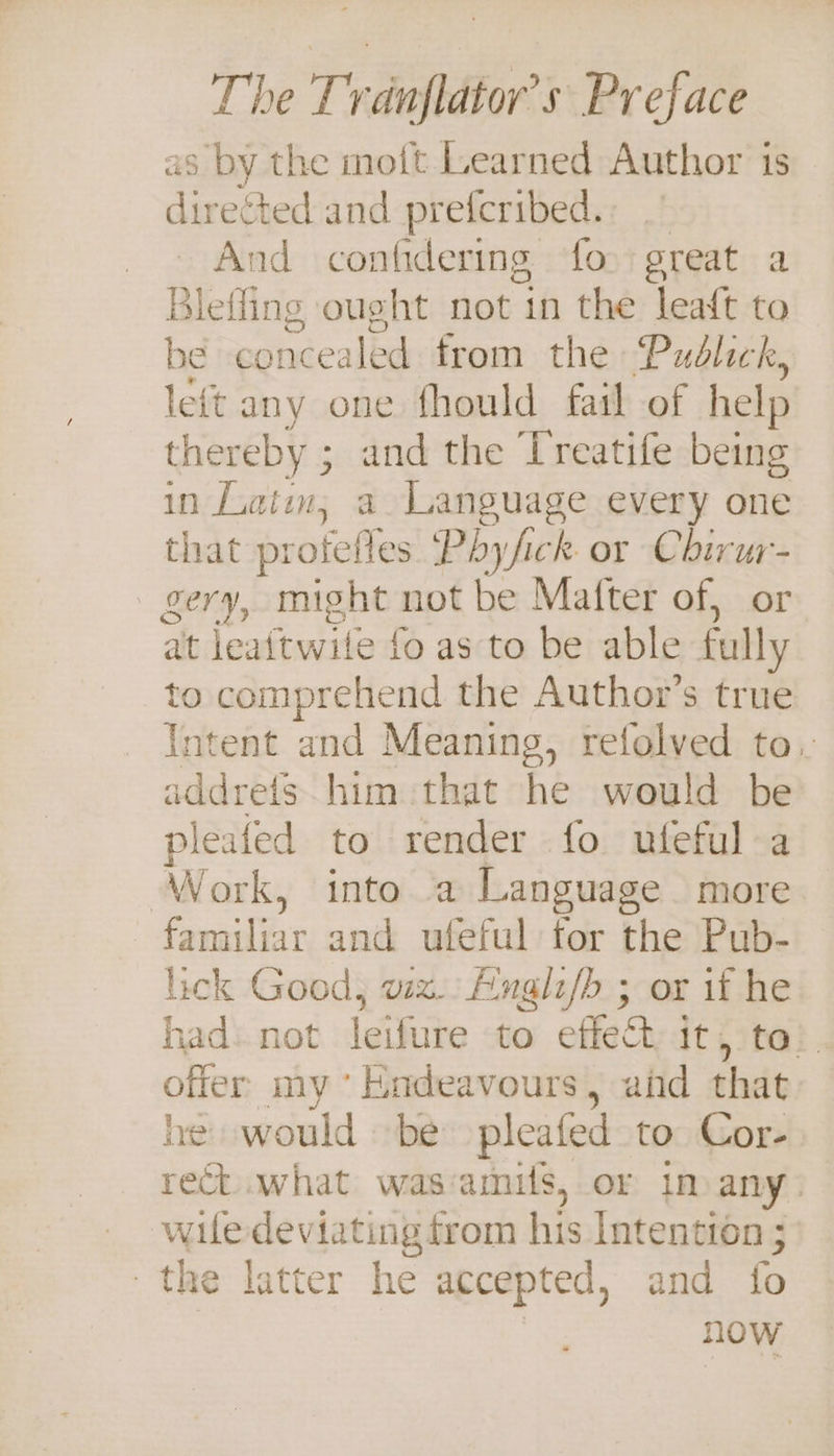 as by the mott Learned Author 1s directed and preferibed. nd confidering fo great a Blefling ought not in the leaft to be concealed from the Publick, left any one fhould fail of help thereby ; ; and the Treatife being in Latin, a Language every one that profeftes Phyfick or Chirur- gery, might not be Mafter of, or at leaitwile fo as to be able fully to comprehend the Author’s true Intent and Meaning, refolved to. addres him that he would be pleated to render fo utfeful a Work, into a Language more familiar and ufeful’for theiPub: lick Good, wiz. Ainglz/b ; or if he had. not leifure to effet it, to’. offer my’ Endeavours, and that he would be pleafed to Cor- rect what wasamils, or im any. wiledeviating from his Intention ; the latter he accepted, and fo | now