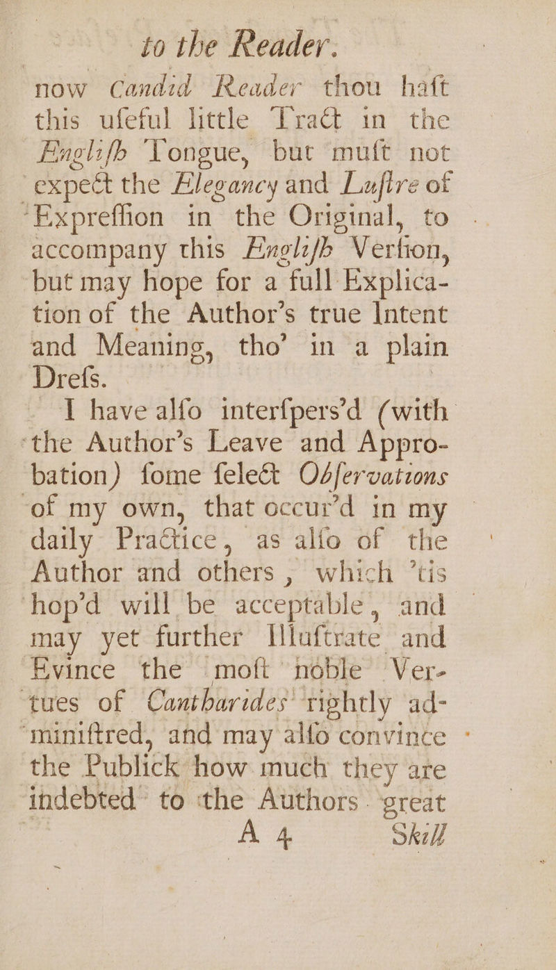 now Candid Reader thou haft this ufeful little Tract in the Englifob Yongue, but mutt not expect the Blegancy and Luftre of ‘Expreflion in the Original, to . accompany this Exglz/b Vertion, ‘but may hope for a full Explica- tion of the Author’s true Intent and Meaning, tho’ in a plain mie: | ~T have alfo interfpers’d (with ‘the Author’s Leave and Appro- bation) fome fele&amp;t Odfervations of my own, that occur’d in my © daily Practice, as alfo of the Author and others , which ’tis hop’d will be acceptable, and may yet further Illuftrate and Evince ‘the ‘moft noble’ Ver- ‘tues of Cantharides’ rightly ad- “miniftred, and may alfo convince - the Publick how much they are indebted’ to ‘the Authors . ‘great