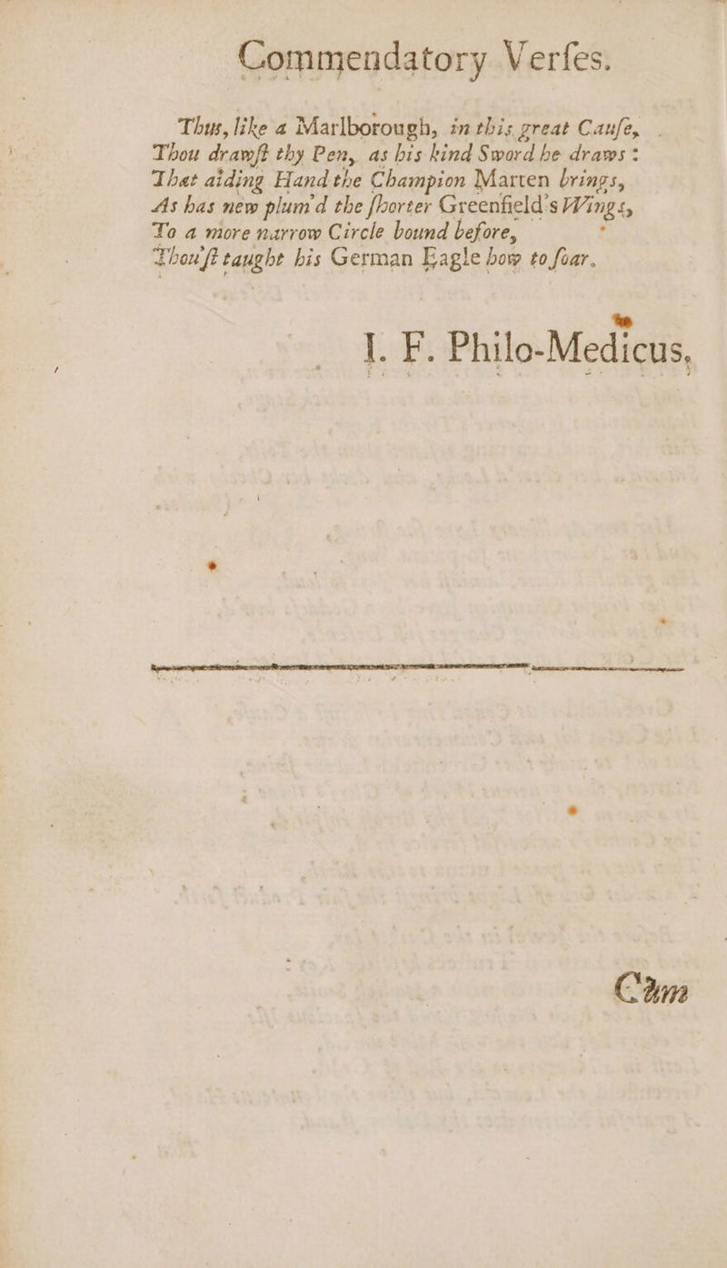 Thus, like a Marlborough, inthis great Caufe, . Thou dram/t thy Pen, as bis kind Sword he draws: That aiding Hand the Champion Marten brings, As has new plum d the fhorter Greenfield's 7 img ss To a more narrow Circle bound before, Thou ft paugbe bis German Eagle bow to foar, |. F. Philo-Medicus, Cwm