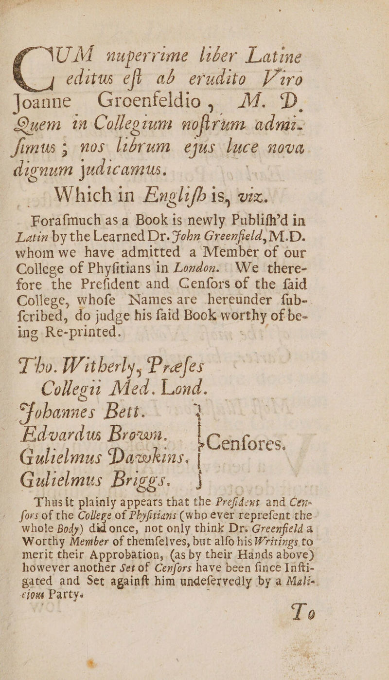 UM nuperrime liber Latine editus eft ab erudito Piro oanne Groenfeldio, MM. D. een in Collegium noftrum admit. _fimus 5 nos librum ejus luce Nova dignum judicamus. Whichin Anglifb is, viz. Forafmuch as a Book is aii Publifh’d in Latin by the Learned Dr. Fohn Greenfield, M.D. whom we have admitted a Member of our College of Phyfitians in Lovdox. We there- fore the Prefident and Cenfors of the faid College, whofe Names are hereunder fub-. {cribed, do judge his faid Book agit of be- ing Re-printed. T ho. Witherly, Prefes Collegit Med. Lond. Fobannes Bett. 3 Edvardus Brown. — i iS Gulielmus Dawkins, { Cenfores. Gulielmus Briggs. } Thas{t plainly appears that the Prefi dent and Cen- fors of the College of Phyfitians (who ever reprefent the whole Body) did once, not only think Dr. Greenfield a Worthy Member of themfelves, but allo his Writings to merit their Approbation, (as by their Hands above) however another Set of Cenfors have been fince Infti- gated and Set againft him undeferyedly by a Mali« hous Party« Lo