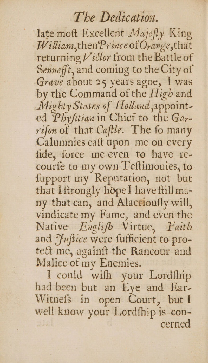 late moft Excellent Majefly King Wiliam, thenPrince of Oyange,that returning /zcfor from the Battle of Sennefft, and coming to the City of Grave about 25 years agoe, | was by the Command of the Hz and Mighty States of Holland ,appoint- ed Phy/itian in Chief to the Gay- rifon of that Cafile. ‘The fo many Calumnies caft upon me on every fide, force me even to have re- courfe to my own [eftimonies, to {upport my Reputation, not but that Litrongly hope} have ftill ma- ny that can, and Alacrioufly will, vindicate my Fame, and even the Native Hnelife Virtue, Faith and “fuflice were fufficient to pro- te me, againft the Rancour and Malice of my Enemies. 1 could wifh your Lordfhip had been but an Eye and Ear- Witnefs in open Court, but I well know your Lordfhip is con- | cerned