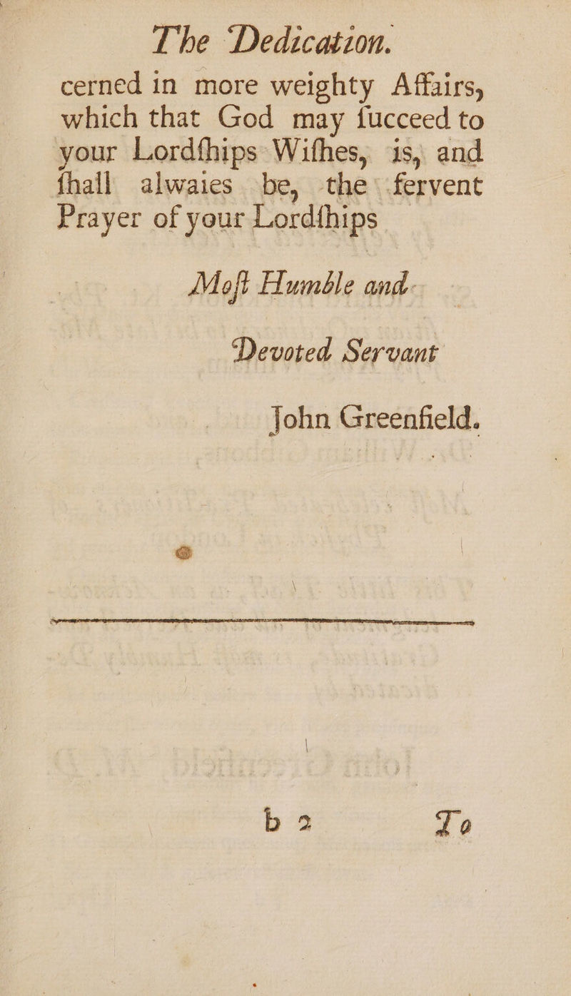 cerned in more weighty Affairs, which that God may fucceed to your Lordfhips Wifhes, is, and {hall alwaies be, the fervent Prayer of your Lord{hips _ Moft Humble and- Devoted Servant John Greenfield.