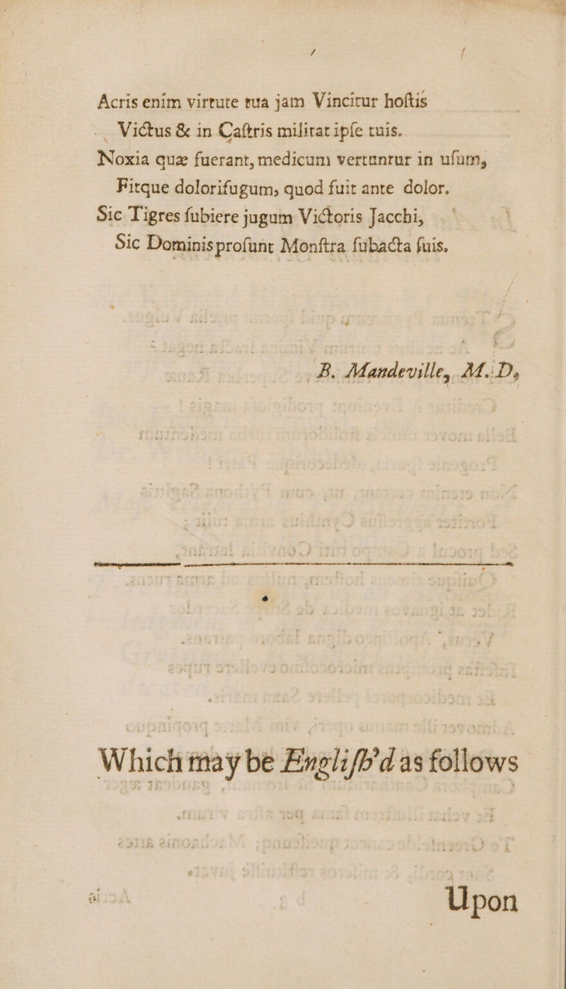 / Acris enim virtute rua jatn Vincitur hoftis -. Victus &amp; in Caftris milirat ipfe ruis. Noxia que fuerant, medicum vertunrur in ufum, Fitque dolorifugum, quod fuit ante dolor. Sic Tigres fubiere jugum Victoris Jacchi, Sic Dominisprofunt Monftra fubacta fuis. ~B, Mandeville, A.D, Which may be Englifb’d as follows: lee