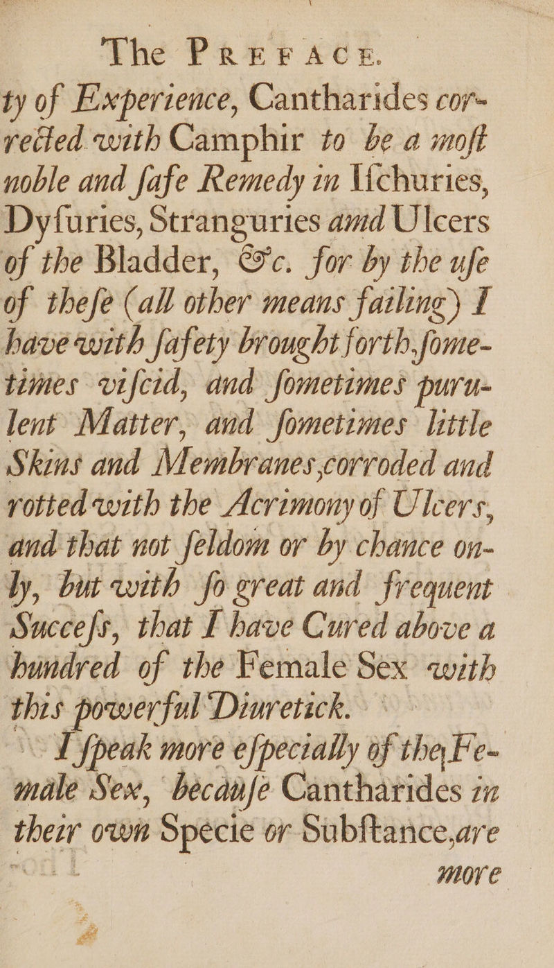 ty of Experience, Cantharides cor- vetted with Camphir to be a moft noble and fafe Remedy in Uchuries, Dyfuries, Stranguries amd Ulcers of the Bladder, &amp;c. for by the ufe of thefe (all other means failing) I have with fafety brought forth. fome- times vifcid, and fometimes puru- lent Matter, and fometimes little Skins and Membranes corroded and rotted with the Acrimony of Ulcers, and that not feldom or by chance on- ly, but with fo great and frequent Succes, that E have Cured above a hundred of the Female Sex with thes powerful Dinretick. ~ Ld fpeak more efpecially af tha Fe C= make Sex, becanfe Cantharides ix pie own Specie or Subftance,are more