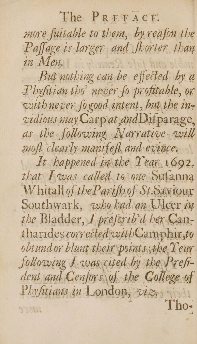 move fuitable to them, by reafon the Paffage es larger and Shorter than in Meni © But nothing can ve e effected by g Phyfitian the never fo profitable, or auith never fo good sntent, bub the tn: vidious may Carpiat; andDifparage, as the following. N arrative, will moft clearly mantfeft and evitice, © Lt happened wthe Tear,1692. that Fwas called. to one Salanna Whitall of thePavifh of St-Saviour Southwark, -who had. an Ulcer ay the Bladder, T preferib'd her Can- tharides corrected ‘wabCamphir, £0 obtund or blunt their pont s;the-T ear. JSollowing L-wascited by the Pref dent and G enfors of the College of Phy whitiais in London, VELBA Wy SA Tho-