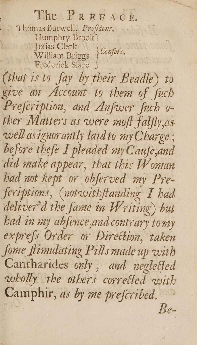 . ° Thomas Burwell, Prefidenr. . i _ Humphry Brook’ | ae Ce 2 we. Predetick Slare oie | : (that is to fay by their Beadle) to give an Account to them of fuch Prefeription, and Aufwer fuch o- ther Matters as were moft falfly,as ‘well asienorantly latdto my Charge ; before thefe I pleaded my Canfe,and did make appear, that this Woman had not kept or obferved my Pre- Seriptions, (notwithftanding I had deliver'd the fame in Writing) but had in my abfence,and contrary tomy exprefs Order ov Direction, taken Some flrmulating Pills made up with Cantharides only , and neglefed wholly the others correfed with Camphir, as by me preferibed. ~ ee