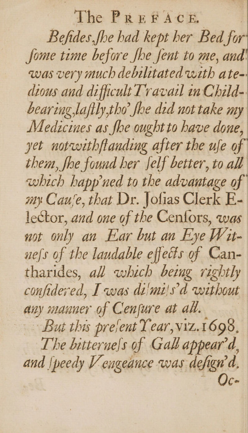 Befides.fhe had kept her Bed for fome time before fhe fent to me, and' was very much debilitated with ate-: dious and difficult Travail in Child- bearing,laftly,the’ fhe ded not take my Medicines as fhe ought to have done, yet notw«thftanding after the ufe o them, fhe found her Jelf better, to all which happned to the advantage of my Cause, that Dr. Jofias Clerk E- lector, and one of the Cenlors, was not only an Ear but an Eye Wu- uels of the laudable effects of Can- tharides, al which being rightly confidered, I was di'mi!s'd without any manner of Cenfure at ad. » But this present Year,viz.1698, The bitterne!s of Gall appear'd, and /peedy Vengeance was defign’d, ~ Oc-