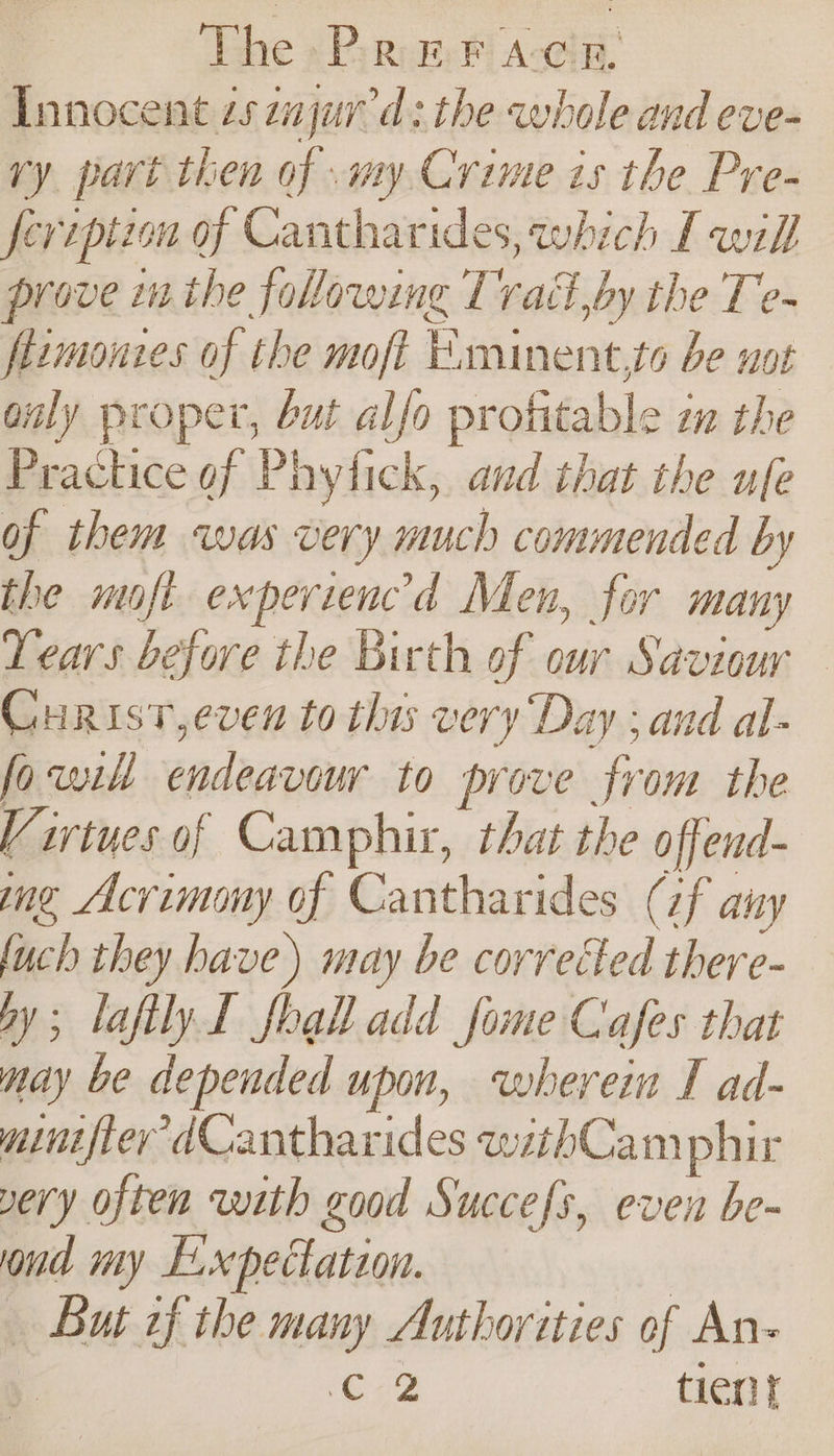 The &gt; Pa: #F Accin. Innocent zs zajurr'd: the whole and eve- ry part then of my Crime is the Pre- feriptzon of Cantharides, which [will prove i the folowing Trad by the Te- flimonzes of the moft Eaminent,to be not only proper, but alfo profitable im the Prachice of Phytick, and that the ufe of them was very much commended by the moft experiencd Men, for many Years before the Birth of cur Saviour Curist,even to this very ‘Day ; and al- fowl endeavour to prove from the Virtues of Camphir, that the offend- ing Acrimony of Cantharides (zf any fuch they have) may be corrected there- ay; lafilyL foal add some Cafes that may be depended upon, wherein I ad- mini fier dCantharides withCam phir very often with good Succefs, even be- ond my E.xpectation. | | But of the many Authorities of An- i C2 tien}