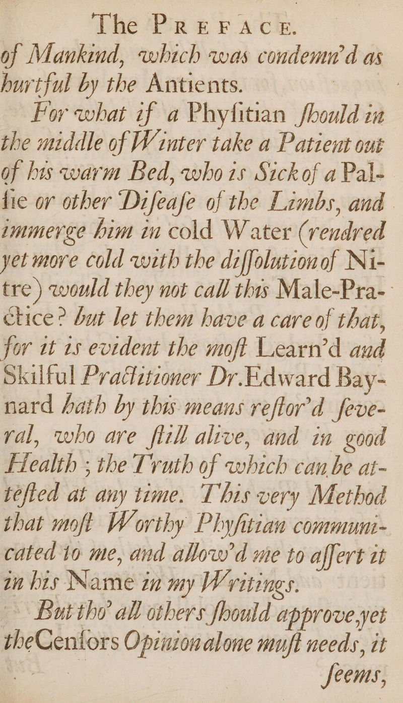 of Mankind, which was condemn’d as hurtful by the Antients. | : For what if a Phytitian should ia the middle of Winter take a Patient out of bis warm Bed, who1s Sick of a Pal- hie or other Difeafe of the Limbs, and immerge him in cold Water (rendred yet more cold wth the diffolutionof Ni- tre) would they not call thts Male-Pra- Clice? but let them have a care of that, for it 15 evident the moft Learn’d aud Skilful Praztzoner Dr.Edward Bay- nard hath by this means reftor’d feve- yal, who are fill alive, and in good Flealth ; the Truth of which can be at- tefled at any time. This very Method that moft Worthy Phyfitian commun- cated to me, and allow'd me to affert it in his Name in my Writings. But thy all others fhould approve.yet theCentors Opinionalone muft needs, it eee Seems,