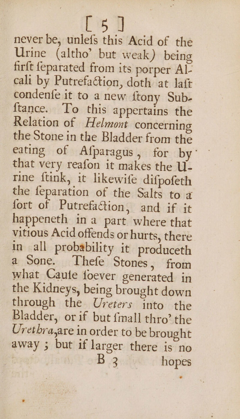 [5] never be, unlefs this Acid of the Urine (altho’ but weak) being firft {eparated from its porper Al- cali by PutrefaGtion, doth at laft condenfe it to a new ftony Sub- {tance. To this appertains the Relation of Helmont concerning _ the Stone in the Bladder from the eating of Afparagus, for ae that very reafon it makes the U- rine ftink, it likewife difpofeth the feparation of the Salts to z fort of Putrefaction, and if it happeneth ina part where that vitious Acid offends or hurts, there in all probability it produceth a Sone. Thefe Stones, from what Caute foever generated in the Kidneys, being brought down through the Ureters into the Bladder, or if but {mall thro’ the Uretbra,are in order to be brought away ; but if larger there is no