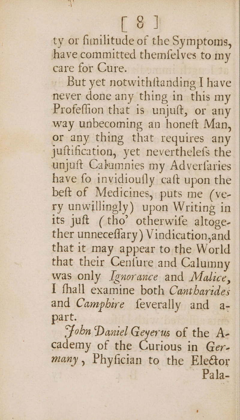 [ oJ | ty or fumilitude of the Symptoms, have committed themfelves to my care for Cure. _ But yet notwithftanding I have never done any thing in this my Profeflion that is unjuft, or any way unbecoming an honeft Man, or any thing that requires any juftification, yet neverthelefs the unjuft Cabumnies my Adverfaries have fo invidioufly caft upon the beft of Medicines, puts me (ve- ry unwillingly) upon Writing in its juft ( tho’ otherwife altoge- ther unneceflary ) Vindication,and that 1t may appear to the World that their Centure and Calumny was only I[enorance and Malice, I fhall examine both Cantharides and Camphire feverally and a- part. “fobn Daniel Geyerus of the A- cademy of the Curious in Ger- many, Phyfician to the Ele&amp;tor | | Pala-
